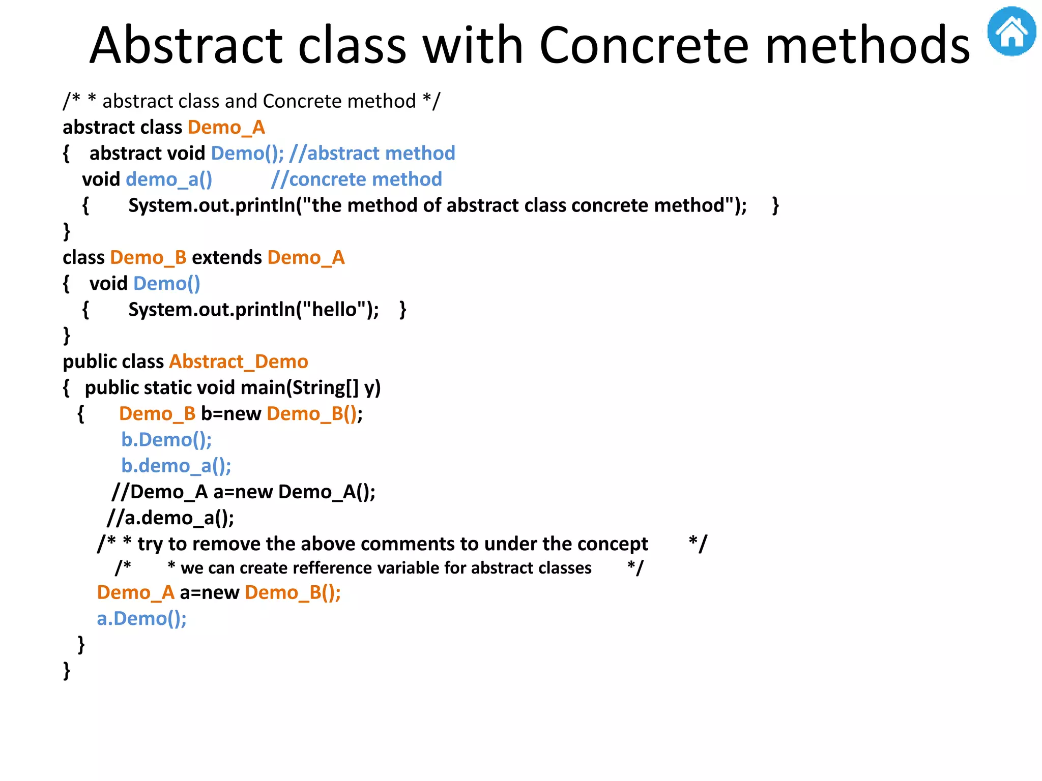 Abstract class with Concrete methods
/* * abstract class and Concrete method */
abstract class Demo_A
{ abstract void Demo(); //abstract method
void demo_a() //concrete method
{ System.out.println("the method of abstract class concrete method"); }
}
class Demo_B extends Demo_A
{ void Demo()
{ System.out.println("hello"); }
}
public class Abstract_Demo
{ public static void main(String[] y)
{ Demo_B b=new Demo_B();
b.Demo();
b.demo_a();
//Demo_A a=new Demo_A();
//a.demo_a();
/* * try to remove the above comments to under the concept */
/* * we can create refference variable for abstract classes */
Demo_A a=new Demo_B();
a.Demo();
}
}
 
