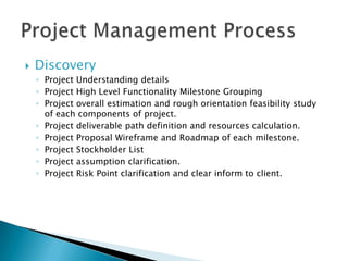 DiscoveryProject Understanding detailsProject High Level Functionality Milestone GroupingProject overall estimation and rough orientation feasibility study of each components of project.Project deliverable path definition and resources calculation.Project Proposal Wireframe and Roadmap of each milestone.Project Stockholder ListProject assumption clarification.Project Risk Point clarification and clear inform to client.Project Management Process