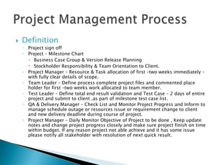 DefinitionProject sign off Project – Milestone ChartBusiness Case Group & Version Release PlanningStockholder Responsibility & Team Orientation to Client.Project Manager – Resource & Task allocation of first –two weeks immediately – with fully clear details of scope.Team Leader – Define process complete project files and commented place holder for first –two weeks work allocated to team member.Test Leader – Define total end result validation and Test Case – 2 days of entire project and submit to client ,as part of milestone test case list.QA & Delivery Manager – Check List and Monitor Project Progress and Inform to manage schedule outage or resources issue or requirement change to client and new delivery deadline during course of project.Project Manager – Daily Monitor Objective of Project to be done , Keep update notes and change project progress closely and make sure project finish on time within budget. If any reason project not able achieve and it has some issue please notify all stakeholder with resolution of next quick result.Project Management Process