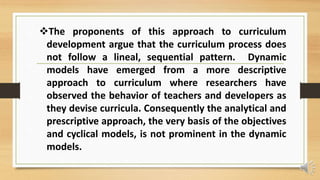 The proponents of this approach to curriculum
development argue that the curriculum process does
not follow a lineal, sequential pattern. Dynamic
models have emerged from a more descriptive
approach to curriculum where researchers have
observed the behavior of teachers and developers as
they devise curricula. Consequently the analytical and
prescriptive approach, the very basis of the objectives
and cyclical models, is not prominent in the dynamic
models.
 