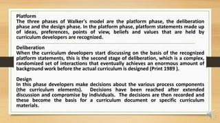 Platform
The three phases of Walker's model are the platform phase, the deliberation
phase and the design phase. In the platform phase, platform statements made up
of ideas, preferences, points of view, beliefs and values that are held by
curriculum developers are recognized.
Deliberation
When the curriculum developers start discussing on the basis of the recognized
platform statements, this is the second stage of deliberation, which is a complex,
randomized set of interactions that eventually achieves an enormous amount of
background work before the actual curriculum is designed (Print 1989 ).
Design
In this phase developers make decisions about the various process components
(the curriculum elements). Decisions have been reached after extended
discussion and compromise by individuals. The decisions are then recorded and
these become the basis for a curriculum document or specific curriculum
materials.
 
