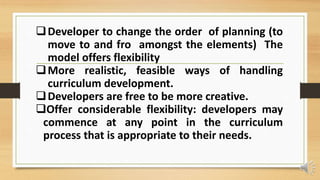Developer to change the order of planning (to
move to and fro amongst the elements) The
model offers flexibility
More realistic, feasible ways of handling
curriculum development.
Developers are free to be more creative.
Offer considerable flexibility: developers may
commence at any point in the curriculum
process that is appropriate to their needs.
 