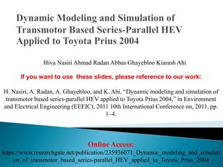 Hiva Nasiri Ahmad Radan Abbas Ghayebloo Kiarash Ahi
If you want to use these slides, please reference to our work:
H. Nasiri, A. Radan, A. Ghayebloo, and K. Ahi, “Dynamic modeling and simulation of
transmotor based series-parallel HEV applied to Toyota Prius 2004,” in Environment
and Electrical Engineering (EEEIC), 2011 10th International Conference on, 2011, pp.
1–4.
Online Access:
https://www.researchgate.net/publication/235936071_Dynamic_modeling_and_simulati
on_of_transmotor_based_series-parallel_HEV_applied_to_Toyota_Prius_2004
 