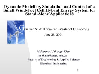 Dynamic Modeling, Simulation and Control of a 
Small Wind-Fuel Cell Hybrid Energy System for 
Graduate Student Seminar : Master of Engineering 
1 
Stand-Alone Applications 
June 29, 2004 
Mohammad Jahangir Khan 
mjakhan@engr.mun.ca 
Faculty of Engineering & Applied Science 
Electrical Engineering 
 