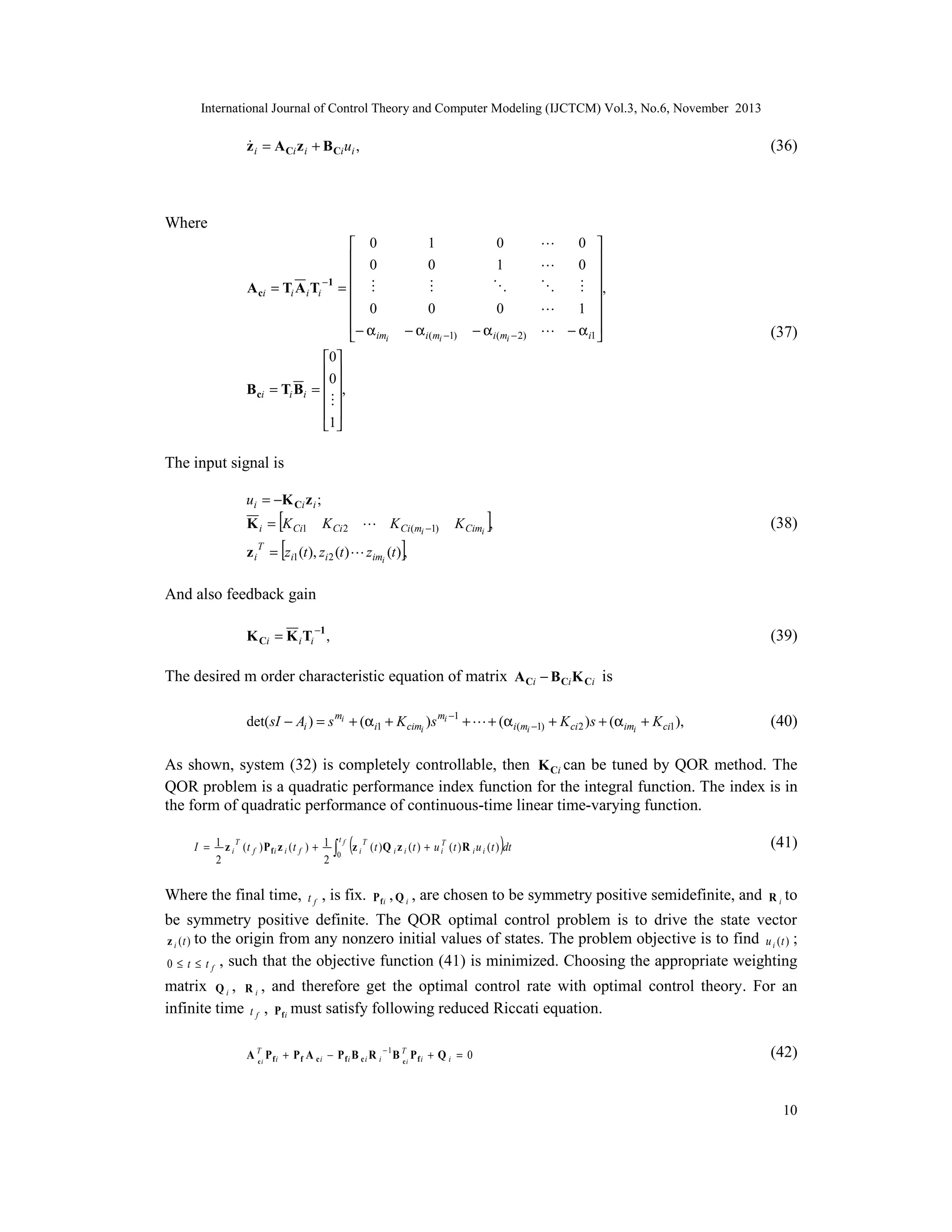 International Journal of Control Theory and Computer Modeling (IJCTCM) Vol.3, No.6, November 2013


z i = A Ci z i + B Ci ui ,

(36)

Where
 0
 0

−1
A ci = Ti A i Ti =  

 0
− α im

i
0
0
B ci = Ti Bi =  ,

 
1

1
0


0
1


0
− α i(mi −1)

0
− α i(mi − 2)




,


1 
 − α i1 





0
0


(37)

The input signal is
ui = −K Ci z i ;

[
K Ci 2  K Ci (m −1)
z i T = [zi1 (t ), zi 2 (t )  zim (t )],

K i = K Ci1

i

]

(38)

K Cimi ,

i

And also feedback gain
K Ci = K i Ti −1 ,

(39)

The desired m order characteristic equation of matrix A Ci − B Ci K Ci is
det(sI − Ai ) = s mi + (α i1 + K cimi )s mi −1 +  + (α i(mi −1) + K ci 2 )s + (α imi + K ci1 ),

(40)

As shown, system (32) is completely controllable, then K Ci can be tuned by QOR method. The
QOR problem is a quadratic performance index function for the integral function. The index is in
the form of quadratic performance of continuous-time linear time-varying function.
I = 1 z i T (t f ) Pfi z i (t f ) + 1
2
2

Where the final time,

tf

tf

∫0

(z

T
i

, is fix.

)

( t ) Q i z i ( t ) + u iT ( t ) R i u i ( t ) dt

(41)

Pfi , Q i ,

R i to

are chosen to be symmetry positive semidefinite, and

be symmetry positive definite. The QOR optimal control problem is to drive the state vector
z i (t ) to the origin from any nonzero initial values of states. The problem objective is to find u i (t ) ;
0 ≤ t ≤ t f , such that the objective function (41) is minimized. Choosing the appropriate weighting
matrix Q i , R i , and therefore get the optimal control rate with optimal control theory. For an
infinite time t f , P f i must satisfy following reduced Riccati equation.
A Ti P f i + P f A c i − P f i B c i R i − 1 B Ti P f i + Q i = 0
c
c

(42)

10

 
