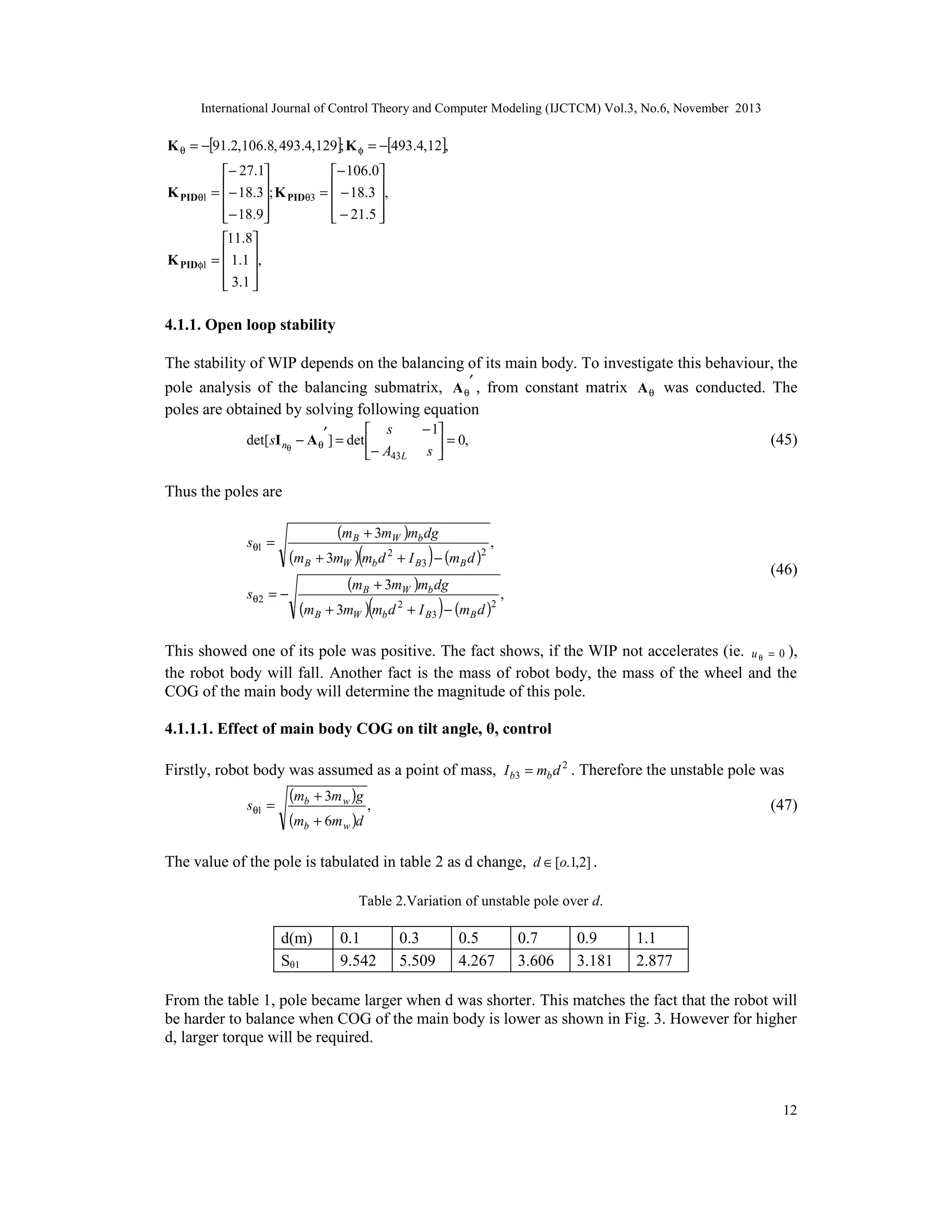 International Journal of Control Theory and Computer Modeling (IJCTCM) Vol.3, No.6, November 2013

K θ = −[91.2,106.8, 493.4,129]; K φ = −[493.4,12],
− 27.1
− 106.0
K PIDθ1 =  − 18.3; K PIDθ3 =  − 18.3 ,






 − 21.5 
− 18.9


11.8
K PIDφ1 =  1.1 ,


 3 .1 



4.1.1. Open loop stability
The stability of WIP depends on the balancing of its main body. To investigate this behaviour, the
pole analysis of the balancing submatrix, A θ′ , from constant matrix A θ was conducted. The
poles are obtained by solving following equation
 s
det[ sI nθ − A θ′ ] = det 
− A43L

− 1
= 0,
s


(45)

Thus the poles are

(mB + 3mW )mb dg
,
(mB + 3mW )(mb d 2 + I B3 ) − (mB d )2
(mB + 3mW )mb dg
sθ 2 = −
,
(mB + 3mW )(mb d 2 + I B3 ) − (mB d )2
sθ1 =

(46)

This showed one of its pole was positive. The fact shows, if the WIP not accelerates (ie. u θ = 0 ),
the robot body will fall. Another fact is the mass of robot body, the mass of the wheel and the
COG of the main body will determine the magnitude of this pole.
4.1.1.1. Effect of main body COG on tilt angle, θ, control
Firstly, robot body was assumed as a point of mass, I b3 = mb d 2 . Therefore the unstable pole was
sθ1 =

(mb + 3m w )g
,
(mb + 6m w )d

(47)

The value of the pole is tabulated in table 2 as d change, d ∈ [o.1,2] .
Table 2.Variation of unstable pole over d.

d(m)
Sθ1

0.1
9.542

0.3
5.509

0.5
4.267

0.7
3.606

0.9
3.181

1.1
2.877

From the table 1, pole became larger when d was shorter. This matches the fact that the robot will
be harder to balance when COG of the main body is lower as shown in Fig. 3. However for higher
d, larger torque will be required.

12

 
