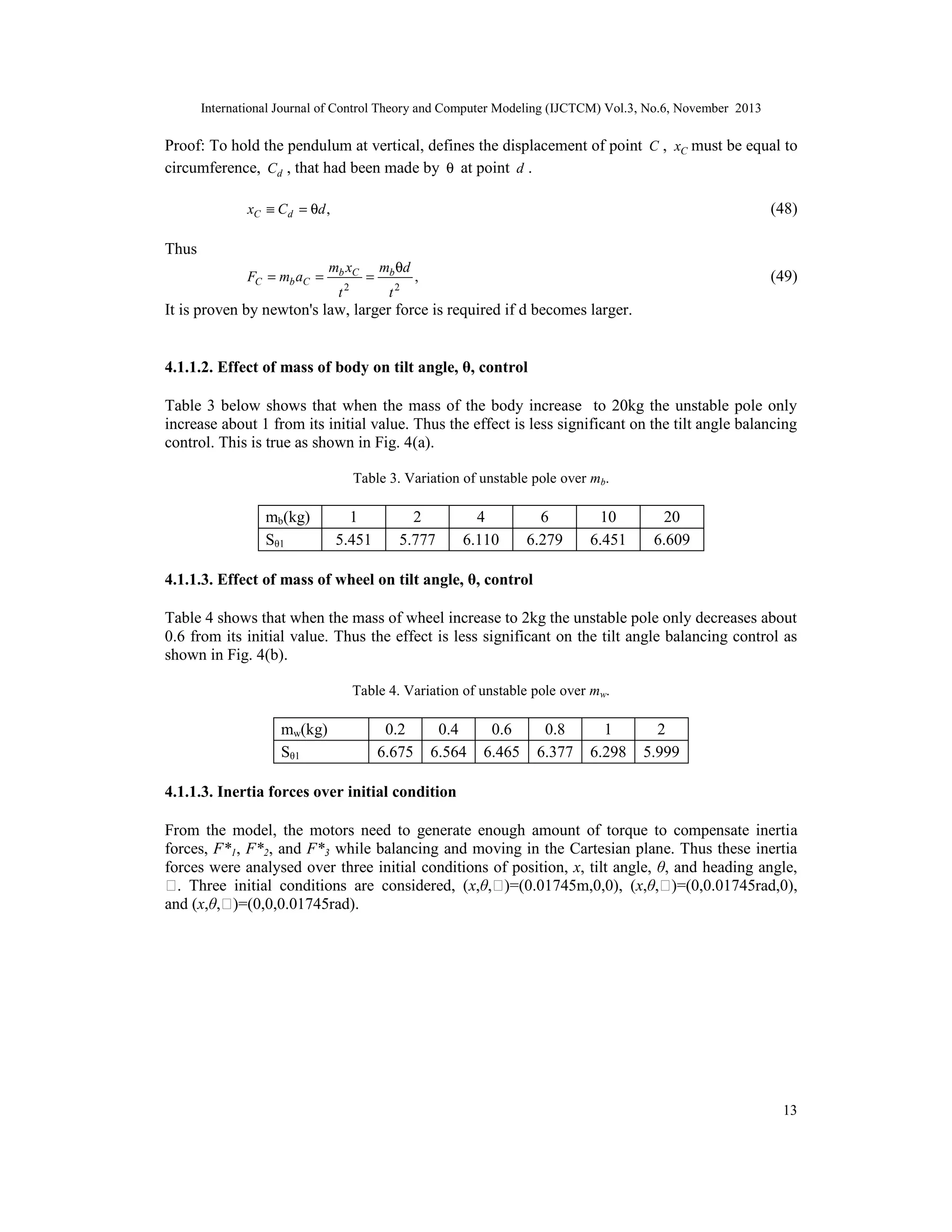 International Journal of Control Theory and Computer Modeling (IJCTCM) Vol.3, No.6, November 2013

Proof: To hold the pendulum at vertical, defines the displacement of point C , xC must be equal to
circumference, Cd , that had been made by θ at point d .
xC ≡ Cd = θd ,

(48)

Thus
FC = mb aC =

mb xC
t

2

=

mb θd
t2

(49)

,

It is proven by newton's law, larger force is required if d becomes larger.

4.1.1.2. Effect of mass of body on tilt angle, θ, control
Table 3 below shows that when the mass of the body increase to 20kg the unstable pole only
increase about 1 from its initial value. Thus the effect is less significant on the tilt angle balancing
control. This is true as shown in Fig. 4(a).
Table 3. Variation of unstable pole over mb.

mb(kg)
Sθ1

1
5.451

2
5.777

4
6.110

6
6.279

10
6.451

20
6.609

4.1.1.3. Effect of mass of wheel on tilt angle, θ, control
Table 4 shows that when the mass of wheel increase to 2kg the unstable pole only decreases about
0.6 from its initial value. Thus the effect is less significant on the tilt angle balancing control as
shown in Fig. 4(b).
Table 4. Variation of unstable pole over mw.

mw(kg)
Sθ1

0.2
6.675

0.4
6.564

0.6
6.465

0.8
6.377

1
6.298

2
5.999

4.1.1.3. Inertia forces over initial condition
From the model, the motors need to generate enough amount of torque to compensate inertia
forces, F*1, F*2, and F*3 while balancing and moving in the Cartesian plane. Thus these inertia
forces were analysed over three initial conditions of position, x, tilt angle, θ, and heading angle,
ϕ. Three initial conditions are considered, (x,θ,ϕ)=(0.01745m,0,0), (x,θ,ϕ)=(0,0.01745rad,0),
and (x,θ,ϕ)=(0,0,0.01745rad).

13

 