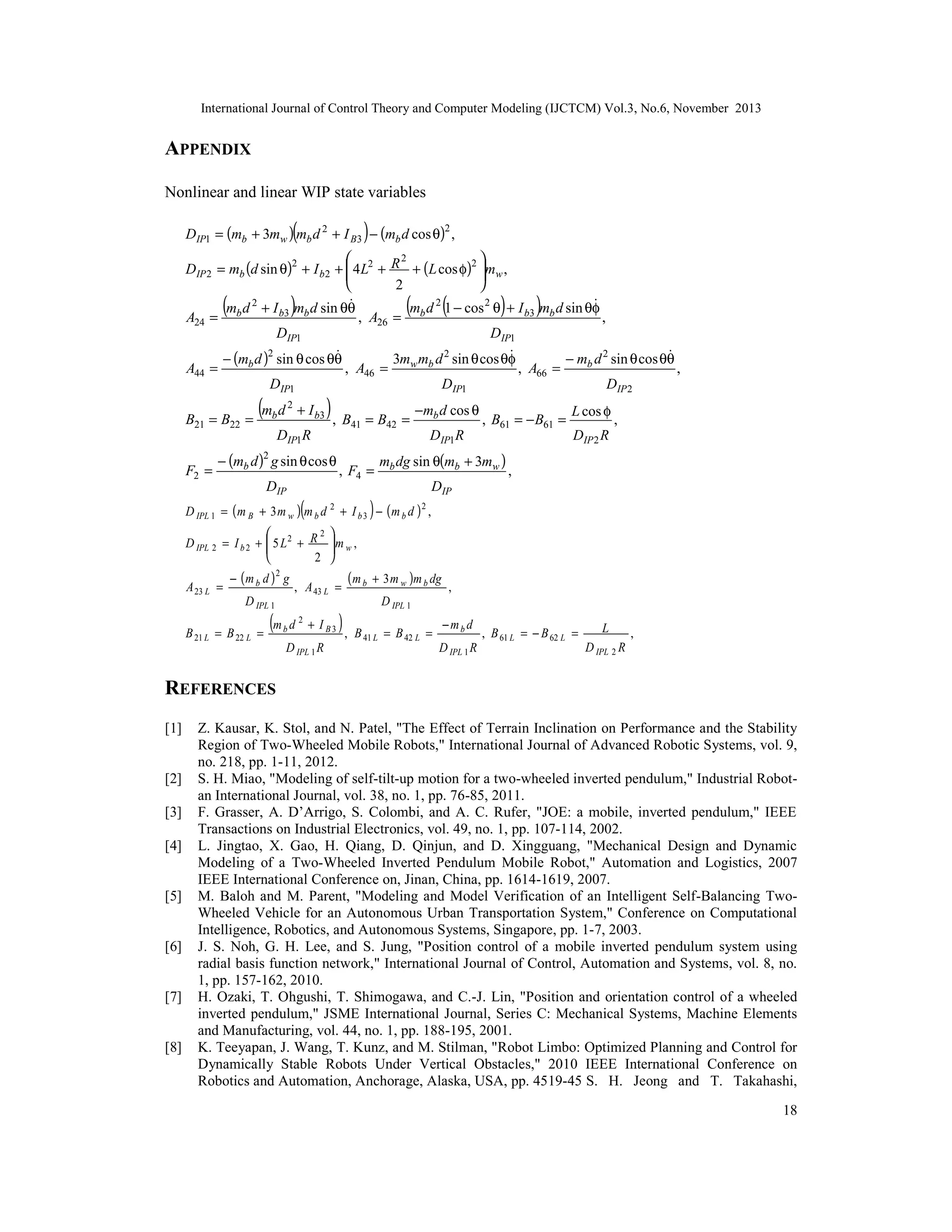 International Journal of Control Theory and Computer Modeling (IJCTCM) Vol.3, No.6, November 2013

APPENDIX
Nonlinear and linear WIP state variables

(

)

DIP1 = (mb + 3mw ) mb d 2 + I B3 − (mb d cos θ)2 ,
2


DIP 2 = mb (d sin θ)2 + I b 2 +  4 L2 + R + (L cos φ)2 mw ,




2
2
2


m d 1 − cos 2 θ + I b3 mb d sin θφ
m d + I b3 mb d sin θθ
A24 = b
, A26 = b
,
DIP1
DIP1



3mw mb d 2 sin θ cos θφ
− mb d 2 sin θ cos θθ
− (mb d )2 sin θ cos θθ
A44 =
, A46 =
, A66 =
,
DIP1
DIP1
DIP 2

(

B21 = B22 =
F2 =

(

)

(mb d 2 + I b3 ) , B

41

DIP1R

− (mb d )2 g sin θ cos θ
DIP

= B42 =

, F4 =

(

(

)

−mb d cos θ
DIP1 R

)

, B61 = − B61 =

mb dg sin θ(mb + 3mw )

L cos φ

,

DIP 2 R

,

DIP

)

D IPL 1 = ( m B + 3 m w ) m b d 2 + I b 3 − ( m b d ) 2 ,
2

D IPL 2 = I b 2 +  5 L 2 + R


2

A 23 L =

− (m b d )2 g
D IPL 1

B 21 L = B 22 L =


m w ,



, A 43 L =

(m b d 2 + I B 3 ) ,
D IPL 1 R

( m b + 3 m w )m b dg

,

D IPL 1

B 41 L = B 42 L =

−mbd
D IPL 1 R

, B 61 L = − B 62 L =

L
,
D IPL 2 R

REFERENCES
[1]

[2]
[3]
[4]

[5]

[6]

[7]

[8]

Z. Kausar, K. Stol, and N. Patel, "The Effect of Terrain Inclination on Performance and the Stability
Region of Two-Wheeled Mobile Robots," International Journal of Advanced Robotic Systems, vol. 9,
no. 218, pp. 1-11, 2012.
S. H. Miao, "Modeling of self-tilt-up motion for a two-wheeled inverted pendulum," Industrial Robotan International Journal, vol. 38, no. 1, pp. 76-85, 2011.
F. Grasser, A. D’Arrigo, S. Colombi, and A. C. Rufer, "JOE: a mobile, inverted pendulum," IEEE
Transactions on Industrial Electronics, vol. 49, no. 1, pp. 107-114, 2002.
L. Jingtao, X. Gao, H. Qiang, D. Qinjun, and D. Xingguang, "Mechanical Design and Dynamic
Modeling of a Two-Wheeled Inverted Pendulum Mobile Robot," Automation and Logistics, 2007
IEEE International Conference on, Jinan, China, pp. 1614-1619, 2007.
M. Baloh and M. Parent, "Modeling and Model Verification of an Intelligent Self-Balancing TwoWheeled Vehicle for an Autonomous Urban Transportation System," Conference on Computational
Intelligence, Robotics, and Autonomous Systems, Singapore, pp. 1-7, 2003.
J. S. Noh, G. H. Lee, and S. Jung, "Position control of a mobile inverted pendulum system using
radial basis function network," International Journal of Control, Automation and Systems, vol. 8, no.
1, pp. 157-162, 2010.
H. Ozaki, T. Ohgushi, T. Shimogawa, and C.-J. Lin, "Position and orientation control of a wheeled
inverted pendulum," JSME International Journal, Series C: Mechanical Systems, Machine Elements
and Manufacturing, vol. 44, no. 1, pp. 188-195, 2001.
K. Teeyapan, J. Wang, T. Kunz, and M. Stilman, "Robot Limbo: Optimized Planning and Control for
Dynamically Stable Robots Under Vertical Obstacles," 2010 IEEE International Conference on
Robotics and Automation, Anchorage, Alaska, USA, pp. 4519-45 S. H. Jeong and T. Takahashi,
18

 