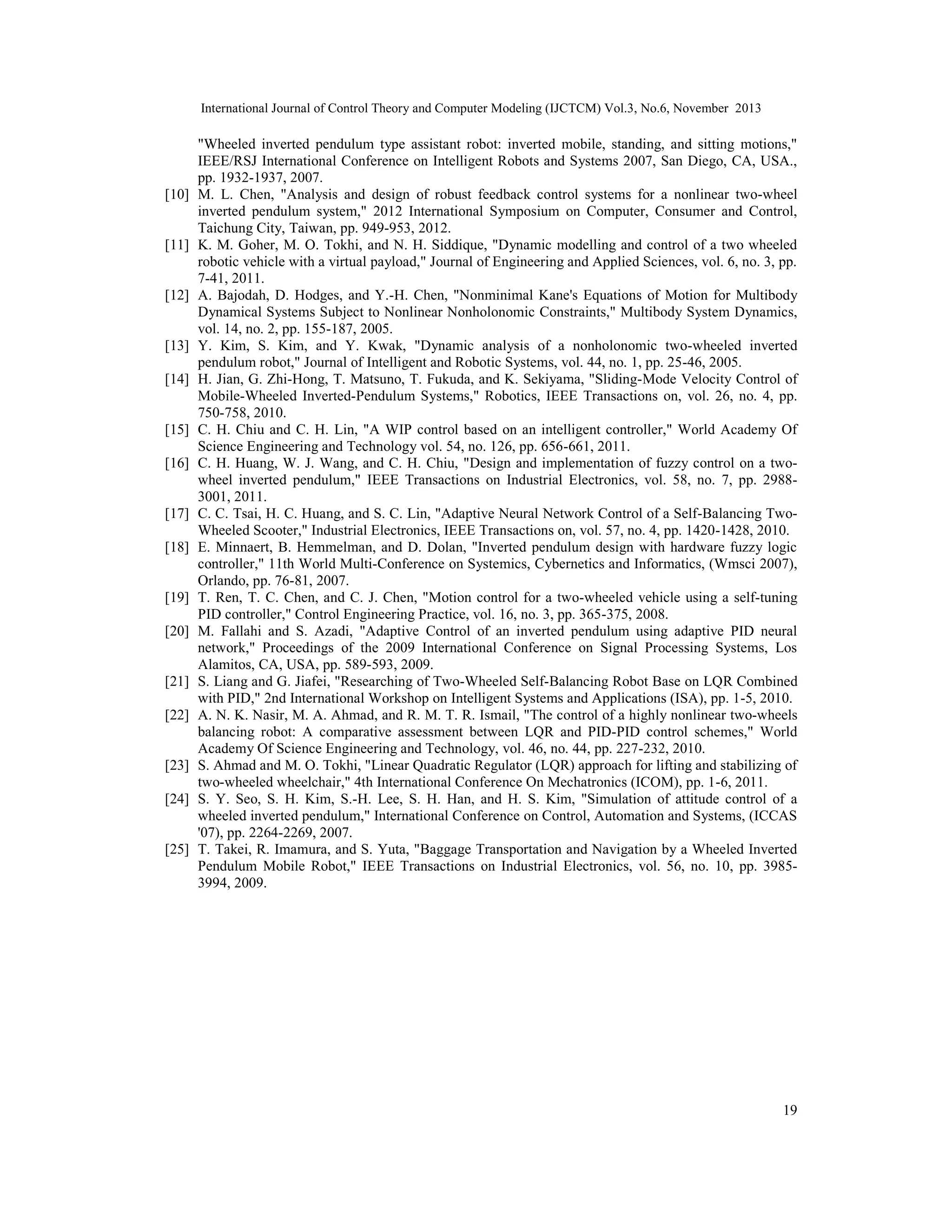 International Journal of Control Theory and Computer Modeling (IJCTCM) Vol.3, No.6, November 2013

[10]

[11]

[12]

[13]
[14]

[15]
[16]

[17]
[18]

[19]
[20]

[21]
[22]

[23]
[24]

[25]

"Wheeled inverted pendulum type assistant robot: inverted mobile, standing, and sitting motions,"
IEEE/RSJ International Conference on Intelligent Robots and Systems 2007, San Diego, CA, USA.,
pp. 1932-1937, 2007.
M. L. Chen, "Analysis and design of robust feedback control systems for a nonlinear two-wheel
inverted pendulum system," 2012 International Symposium on Computer, Consumer and Control,
Taichung City, Taiwan, pp. 949-953, 2012.
K. M. Goher, M. O. Tokhi, and N. H. Siddique, "Dynamic modelling and control of a two wheeled
robotic vehicle with a virtual payload," Journal of Engineering and Applied Sciences, vol. 6, no. 3, pp.
7-41, 2011.
A. Bajodah, D. Hodges, and Y.-H. Chen, "Nonminimal Kane's Equations of Motion for Multibody
Dynamical Systems Subject to Nonlinear Nonholonomic Constraints," Multibody System Dynamics,
vol. 14, no. 2, pp. 155-187, 2005.
Y. Kim, S. Kim, and Y. Kwak, "Dynamic analysis of a nonholonomic two-wheeled inverted
pendulum robot," Journal of Intelligent and Robotic Systems, vol. 44, no. 1, pp. 25-46, 2005.
H. Jian, G. Zhi-Hong, T. Matsuno, T. Fukuda, and K. Sekiyama, "Sliding-Mode Velocity Control of
Mobile-Wheeled Inverted-Pendulum Systems," Robotics, IEEE Transactions on, vol. 26, no. 4, pp.
750-758, 2010.
C. H. Chiu and C. H. Lin, "A WIP control based on an intelligent controller," World Academy Of
Science Engineering and Technology vol. 54, no. 126, pp. 656-661, 2011.
C. H. Huang, W. J. Wang, and C. H. Chiu, "Design and implementation of fuzzy control on a twowheel inverted pendulum," IEEE Transactions on Industrial Electronics, vol. 58, no. 7, pp. 29883001, 2011.
C. C. Tsai, H. C. Huang, and S. C. Lin, "Adaptive Neural Network Control of a Self-Balancing TwoWheeled Scooter," Industrial Electronics, IEEE Transactions on, vol. 57, no. 4, pp. 1420-1428, 2010.
E. Minnaert, B. Hemmelman, and D. Dolan, "Inverted pendulum design with hardware fuzzy logic
controller," 11th World Multi-Conference on Systemics, Cybernetics and Informatics, (Wmsci 2007),
Orlando, pp. 76-81, 2007.
T. Ren, T. C. Chen, and C. J. Chen, "Motion control for a two-wheeled vehicle using a self-tuning
PID controller," Control Engineering Practice, vol. 16, no. 3, pp. 365-375, 2008.
M. Fallahi and S. Azadi, "Adaptive Control of an inverted pendulum using adaptive PID neural
network," Proceedings of the 2009 International Conference on Signal Processing Systems, Los
Alamitos, CA, USA, pp. 589-593, 2009.
S. Liang and G. Jiafei, "Researching of Two-Wheeled Self-Balancing Robot Base on LQR Combined
with PID," 2nd International Workshop on Intelligent Systems and Applications (ISA), pp. 1-5, 2010.
A. N. K. Nasir, M. A. Ahmad, and R. M. T. R. Ismail, "The control of a highly nonlinear two-wheels
balancing robot: A comparative assessment between LQR and PID-PID control schemes," World
Academy Of Science Engineering and Technology, vol. 46, no. 44, pp. 227-232, 2010.
S. Ahmad and M. O. Tokhi, "Linear Quadratic Regulator (LQR) approach for lifting and stabilizing of
two-wheeled wheelchair," 4th International Conference On Mechatronics (ICOM), pp. 1-6, 2011.
S. Y. Seo, S. H. Kim, S.-H. Lee, S. H. Han, and H. S. Kim, "Simulation of attitude control of a
wheeled inverted pendulum," International Conference on Control, Automation and Systems, (ICCAS
'07), pp. 2264-2269, 2007.
T. Takei, R. Imamura, and S. Yuta, "Baggage Transportation and Navigation by a Wheeled Inverted
Pendulum Mobile Robot," IEEE Transactions on Industrial Electronics, vol. 56, no. 10, pp. 39853994, 2009.

19

 