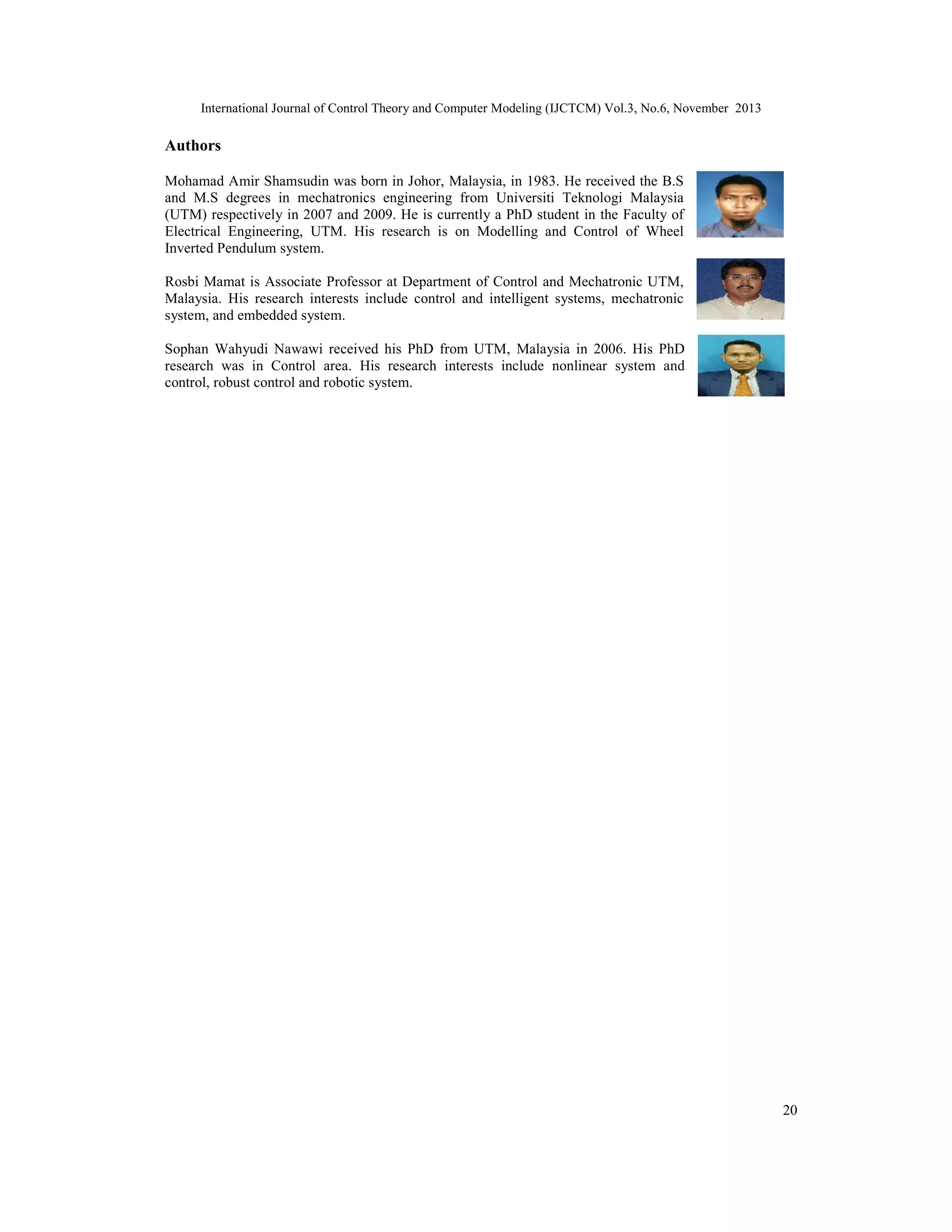 International Journal of Control Theory and Computer Modeling (IJCTCM) Vol.3, No.6, November 2013

Authors
Mohamad Amir Shamsudin was born in Johor, Malaysia, in 1983. He received the B.S
and M.S degrees in mechatronics engineering from Universiti Teknologi Malaysia
(UTM) respectively in 2007 and 2009. He is currently a PhD student in the Faculty of
Electrical Engineering, UTM. His research is on Modelling and Control of Wheel
Inverted Pendulum system.
Rosbi Mamat is Associate Professor at Department of Control and Mechatronic UTM,
Malaysia. His research interests include control and intelligent systems, mechatronic
system, and embedded system.
Sophan Wahyudi Nawawi received his PhD from UTM, Malaysia in 2006. His PhD
research was in Control area. His research interests include nonlinear system and
control, robust control and robotic system.

20

 