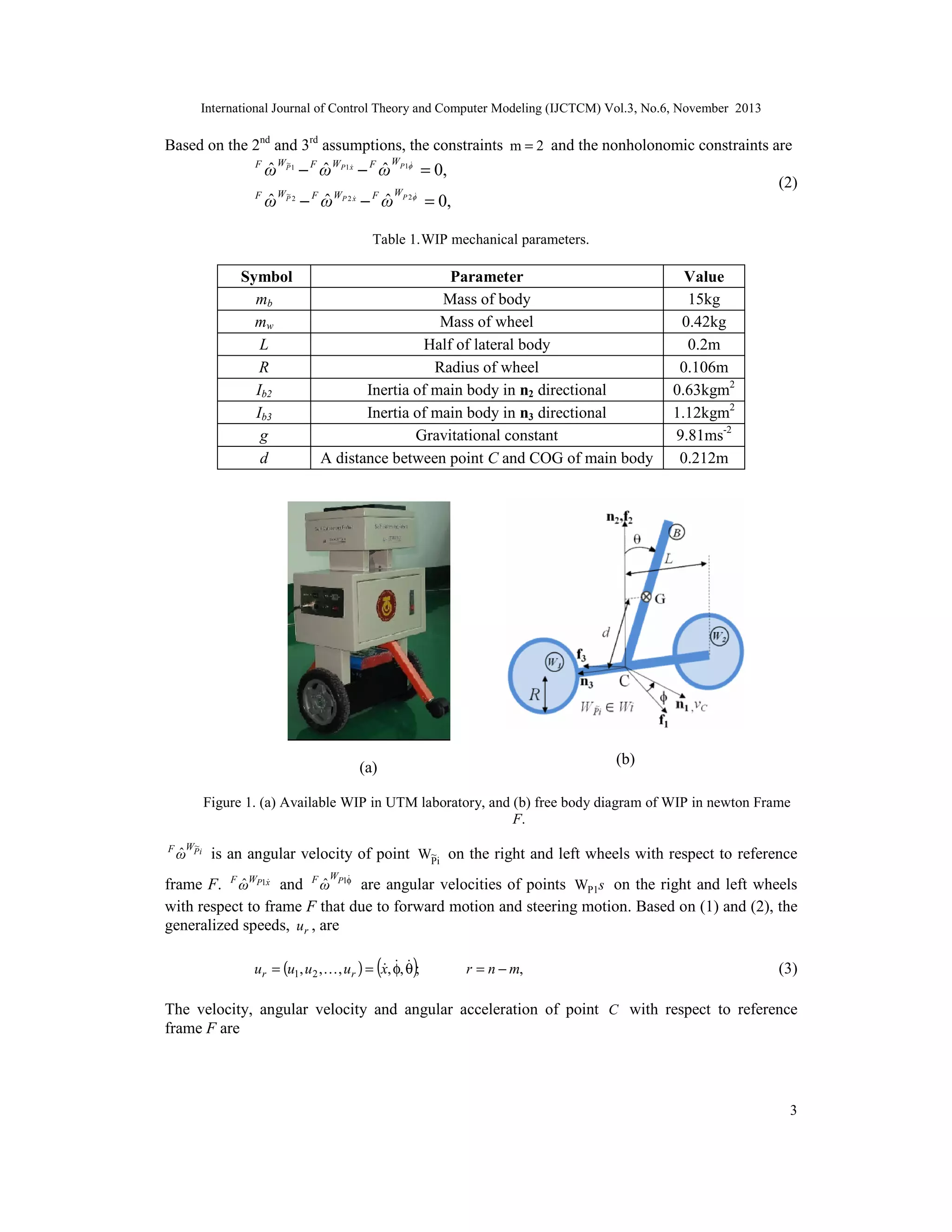 International Journal of Control Theory and Computer Modeling (IJCTCM) Vol.3, No.6, November 2013

Based on the 2nd and 3rd assumptions, the constraints m = 2 and the nonholonomic constraints are
F
F

ˆW
ˆ
ˆ
ω P 1 − F ω WP1 x − F ω
~

ˆ
ω

~
WP 2

ˆ
− ω
F

WP 2 x


ˆ
− ω
F

= 0,

WP 1
WP 2 

(2)

= 0,

Table 1.WIP mechanical parameters.

Symbol
mb
mw
L
R
Ib2
Ib3
g
d

Parameter
Mass of body
Mass of wheel
Half of lateral body
Radius of wheel
Inertia of main body in n2 directional
Inertia of main body in n3 directional
Gravitational constant
A distance between point C and COG of main body

Value
15kg
0.42kg
0.2m
0.106m
0.63kgm2
1.12kgm2
9.81ms-2
0.212m

(b)

(a)

Figure 1. (a) Available WIP in UTM laboratory, and (b) free body diagram of WIP in newton Frame
F.
F

~
WP i

ˆ
ω

is an angular velocity of point W~i on the right and left wheels with respect to reference
P
W 

ˆ
ˆ
frame F. F ωWP1x and F ω P1φ are angular velocities of points WP1s on the right and left wheels
with respect to frame F that due to forward motion and steering motion. Based on (1) and (2), the
generalized speeds, ur , are

(

)

  
ur = (u1, u2 ,  , ur ) = x, φ, θ ;

r = n − m,

(3)

The velocity, angular velocity and angular acceleration of point C with respect to reference
frame F are

3

 