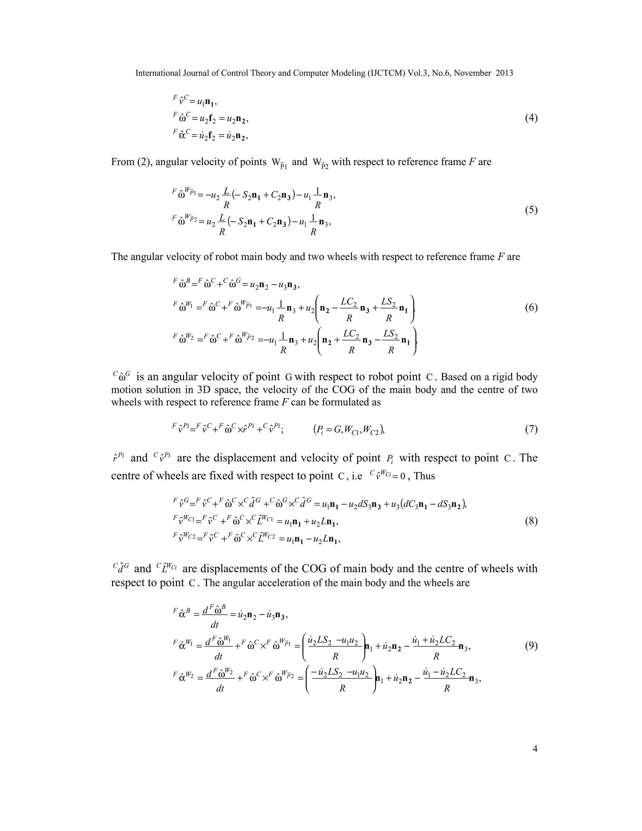 International Journal of Control Theory and Computer Modeling (IJCTCM) Vol.3, No.6, November 2013

ˆ
v = u1n1 ,

F C
F

ˆ
ωC = u 2f 2 = u 2n 2 ,

F

ˆ


α = u 2f 2 = u 2n 2 ,

(4)

C

From (2), angular velocity of points W~1 and W~2 with respect to reference frame F are
P
P
~
ˆW
ω P1 = −u 2 L (− S 2n1 + C2n 3 ) − u1 1 n 3 ,
R
R
~
F WP 2
L (− S n + C n ) − u 1 n ,
ˆ
ω = u2
2 1
2 3
1
3
R
R

F

(5)

The angular velocity of robot main body and two wheels with respect to reference frame F are
F

ˆ
ˆ
ˆ
ω B = F ωC + C ωG = u 2n 2 − u3n 3 ,



~
LC 2
LS
ˆ
ˆ
ˆW
ωW1 = F ωC + F ω P1 = −u1 1 n 3 + u 2  n 2 −
n 3 + 2 n1 ,




R
R
R


~
LC 2
LS
F W2 F C F WP 2
ˆ
ˆ
ˆ
ω = ω + ω
= −u1 1 n 3 + u 2  n 2 +
n 3 − 2 n1 ,




R
R
R
F

C

(6)

ˆ
ωG

is an angular velocity of point G with respect to robot point C . Based on a rigid body
motion solution in 3D space, the velocity of the COG of the main body and the centre of two
wheels with respect to reference frame F can be formulated as

(Pi = G,WC1,WC 2 ),

ˆ ˆ
ˆ
ˆ
ˆ
v = F v C + F ωC ×r Pi + C v Pi ;

F Pi

ˆ
r Pi

(7)

ˆ
and C v Pi are the displacement and velocity of point Pi with respect to point C . The

centre of wheels are fixed with respect to point C , i.e

C WCi

ˆ
v

= 0 , Thus

ˆ
ˆ
ˆ
ˆ
ˆ
ˆ
v = F v C + F ωC ×C d G + C ωG ×C d G = u1n1 − u 2 dS 3n 3 + u3 (dC3n1 − dS 3n 2 ),
F WC1 F C F C C ˆWC1
ˆ
ˆ
ˆ
v = v + ω × L = u n + u Ln ,
F G

1 1

F WC 2 F C
ˆ
ˆ
v = v

ˆ
+ ω
F

C

ˆ
×C LWC 2

2

1

(8)

= u1n1 − u 2 Ln1 ,

C ˆG

ˆ
and C LWCi are displacements of the COG of main body and the centre of wheels with
respect to point C . The angular acceleration of the main body and the wheels are

d

F

F B
ˆ
ˆ


α B = d ω = u 2n 2 − u3n 3 ,
dt

F W1
 u LS −u u 

 
~
u + u 2 LC 2
ˆ
ˆ
ˆ
ˆW

αW1 = d ω + F ωC × F ω P1 =  2 2 1 2 n1 + u 2n 2 − 1
n3,




dt
R
R
F W2
 − u LS −u u 

 
~
u − u 2 LC 2
ˆ
F W2
ˆ
ˆ
ˆW

α = d ω + F ωC × F ω P 2 =  2 2 1 2 n1 + u 2n 2 − 1
n3,




dt
R
R
F

(9)

4

 