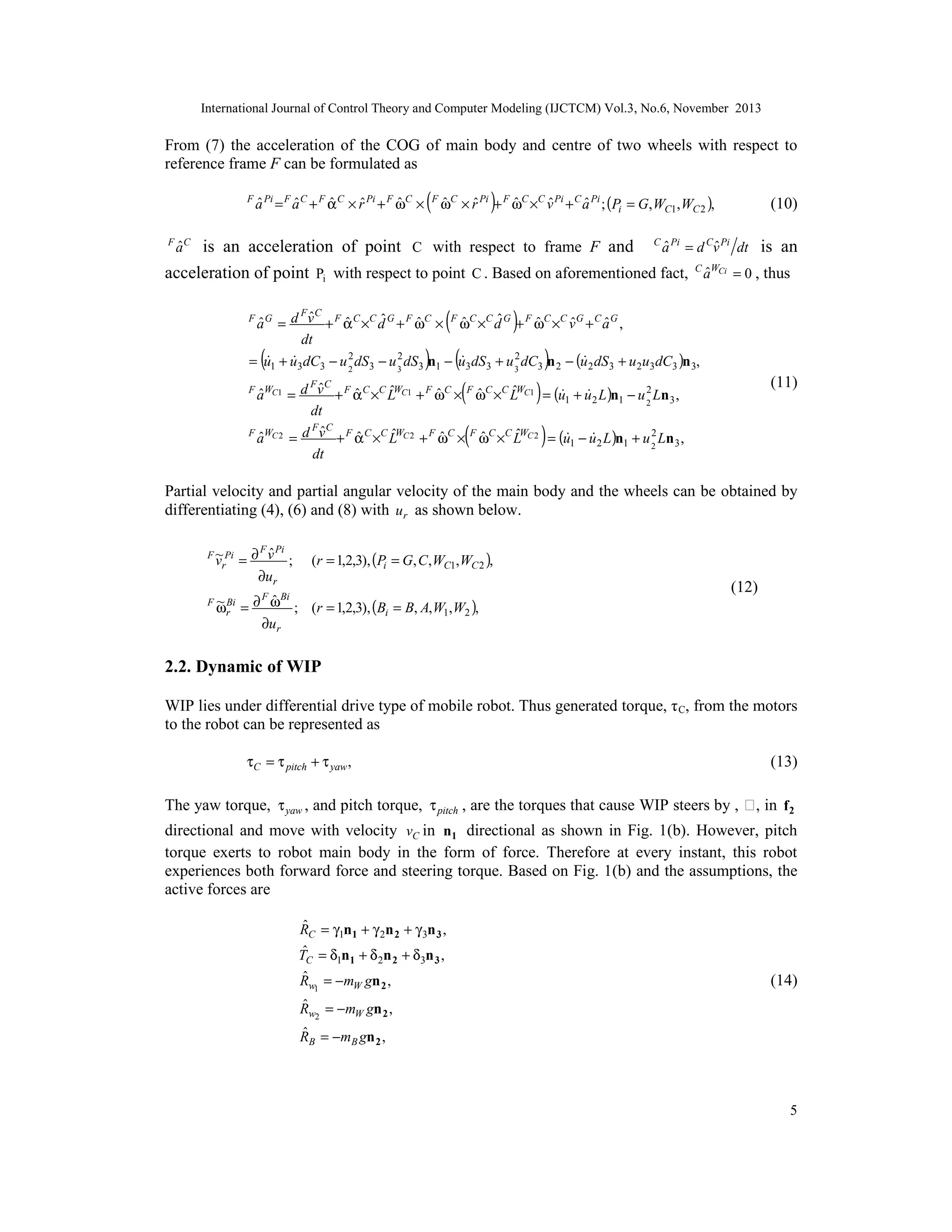 International Journal of Control Theory and Computer Modeling (IJCTCM) Vol.3, No.6, November 2013

From (7) the acceleration of the COG of main body and centre of two wheels with respect to
reference frame F can be formulated as
F

ˆ
ˆ
ˆ
ˆ
ˆ
a Pi = F a C + F α C × r Pi + F ωC ×

ˆ
ˆ
ˆ
(F ωC × rˆ Pi )+ F ωC ×C vˆ Pi + C a Pi ; (Pi = G,WC1,WC 2 ),

(10)

ˆ
ˆ
is an acceleration of point C with respect to frame F and C a Pi = d Cv Pi dt is an
C WCi
ˆ
acceleration of point Pi with respect to point C . Based on aforementioned fact, a = 0 , thus
F C

ˆ
a

(

)

F C
ˆ
ˆ
ˆ
ˆ
ˆ
ˆ
ˆ
ˆ
ˆ
ˆ
a = d v + F α C ×C d G + F ωC × F ωC ×C d G + F ωC ×C v G + C a G ,
dt
2
2
2
 


= u1 + u3 dC3 − u 2 dS 3 − u 3 dS 3 n1 − u3 dS 3 + u 3 dC3 n 2 − (u 2 dS 3 + u 2u3 dC3 )n 3,

F G

(

)

(

)

(

)

(11)

F C
ˆ
2
ˆ
ˆ
ˆ
ˆ
ˆ
 
= d v + F α C ×C LWC1 + F ωC × F ωC ×C LWC1 = (u1 + u 2 L )n1 − u 2 Ln 3 ,
dt
F C
ˆ
F WC 2
2
ˆ
ˆ
ˆ
ˆ
ˆ
ˆ
 
a
= d v + F α C ×C LWC 2 + F ωC × F ωC ×C LWC 2 = (u1 − u 2 L )n1 + u 2 Ln 3 ,
dt
F WC1

ˆ
a

(

)

Partial velocity and partial angular velocity of the main body and the wheels can be obtained by
differentiating (4), (6) and (8) with u r as shown below.
F ~ Pi
vr

F

F Pi
ˆ
=∂ v ;
∂u r

(r = 1,2,3), (Pi = G, C , WC1, WC 2 ),

F Bi
ˆ
~ Bi
ωr = ∂ ω ; (r = 1,2,3), (Bi = B, A, W1, W2 ),
∂u r

(12)

2.2. Dynamic of WIP
WIP lies under differential drive type of mobile robot. Thus generated torque, τ C, from the motors
to the robot can be represented as
τC = τ pitch + τ yaw ,

(13)

The yaw torque, τ yaw , and pitch torque, τ pitch , are the torques that cause WIP steers by , ϕ, in f 2
directional and move with velocity vC in n1 directional as shown in Fig. 1(b). However, pitch
torque exerts to robot main body in the form of force. Therefore at every instant, this robot
experiences both forward force and steering torque. Based on Fig. 1(b) and the assumptions, the
active forces are
ˆ
RC = γ1n1 + γ 2n 2 + γ 3n 3 ,
ˆ
T =δ n +δ n +δ n ,
C

1 1

2 2

ˆ
Rw1 = −mW gn 2 ,

3 3

(14)

ˆ
Rw2 = −mW gn 2 ,
ˆ
R B = − m B gn 2 ,

5

 