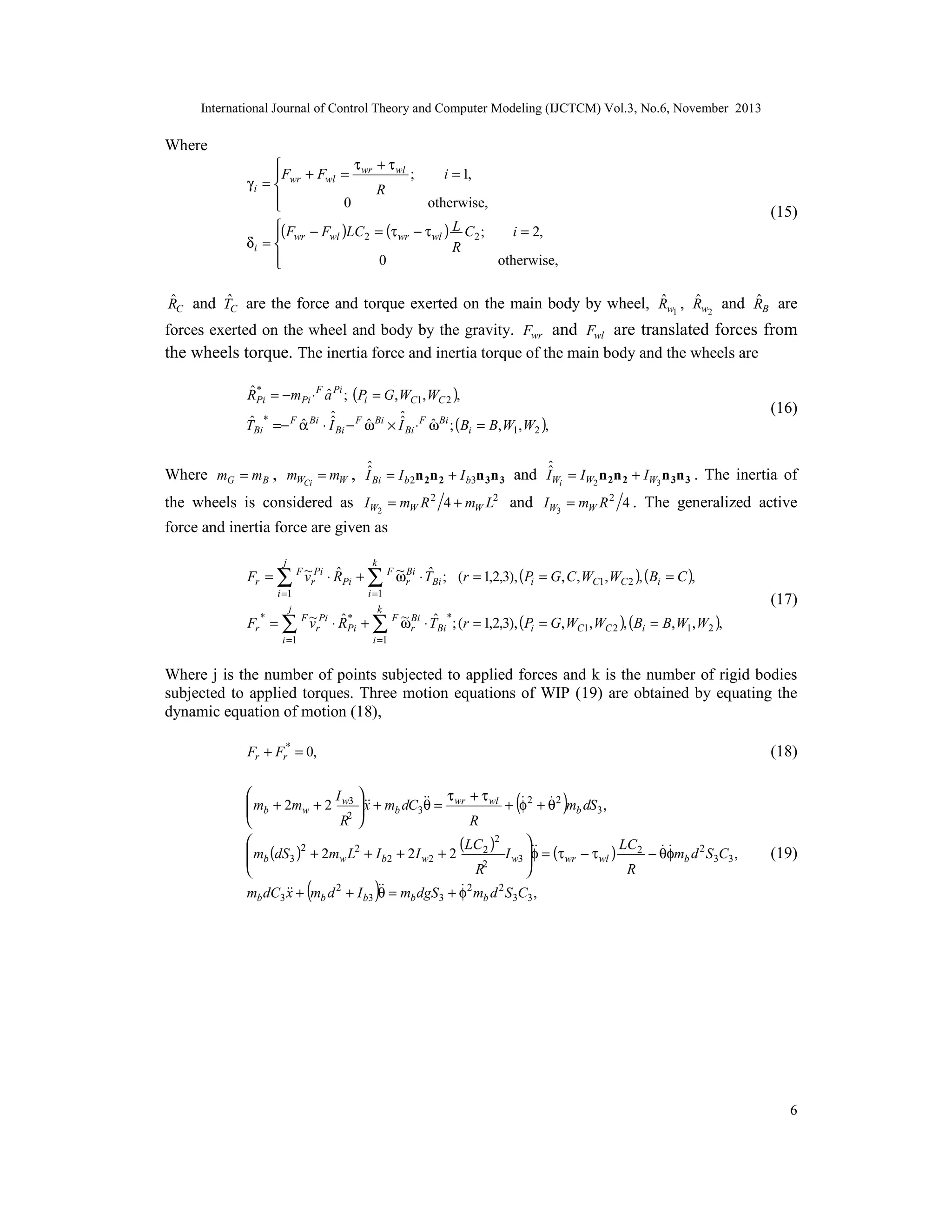 International Journal of Control Theory and Computer Modeling (IJCTCM) Vol.3, No.6, November 2013

Where
τ + τ wl

;
i = 1,
F + Fwl = wr
γ i =  wr
R

0
otherwise,


(15)

(F − F )LC = (τ − τ ) L C ;
i = 2,
 wr
wl
2
wr
wl
2
δi = 
R

0
otherwise,


ˆ
ˆ
ˆ
ˆ
ˆ
RC and TC are the force and torque exerted on the main body by wheel, Rw1 , Rw2 and RB are

forces exerted on the wheel and body by the gravity. Fwr and Fwl are translated forces from
the wheels torque. The inertia force and inertia torque of the main body and the wheels are
ˆ*
ˆ
RPi = −mPi ⋅ F a Pi ; (Pi = G, WC1, WC 2 ),
ˆ
ˆ
*
ˆ
ˆ
ˆ
ˆ
ˆ
ˆ
TBi =− F α Bi ⋅ I Bi − F ω Bi × I Bi ⋅ F ω Bi ; (Bi = B, W1, W2 ),

(16)

ˆ
ˆ
Where mG = mB , mWCi = mW , IˆBi = I b2n 2n 2 + I b3n 3n 3 and IˆWi = IW2 n 2n 2 + IW3 n 3n 3 . The inertia of

the wheels is considered as IW2 = mW R 2 4 + mW L2 and IW3 = mW R 2 4 . The generalized active
force and inertia force are given as
j

k

i =1
j

i =1

~ Bi ˆ
~
ˆ
Fr = ∑ F vrPi ⋅ RPi + ∑ F ωr ⋅ TBi ; (r = 1,2,3), (Pi = G, C , WC1, WC 2 ), (Bi = C ),

(17)

k

~ Bi ˆ
~
ˆ*
Fr * = ∑ F vrPi ⋅ RPi + ∑ F ωr ⋅ TBi * ; (r = 1,2,3), (Pi = G, WC1, WC 2 ), (Bi = B, W1, W2 ),
i =1

i =1

Where j is the number of points subjected to applied forces and k is the number of rigid bodies
subjected to applied torques. Three motion equations of WIP (19) are obtained by equating the
dynamic equation of motion (18),
Fr + Fr* = 0,

(18)

(

)


I 
τ + τ wl


 mb + 2mw + 2 w3  + mb dC3 = wr
x
θ
+ φ 2 + θ 2 mb dS3 ,

2 

R 
R
2



 mb (dS 3 )2 + 2mw L2 + I b2 + 2I w2 + 2 (LC 2 ) I w3  = (τ wr − τ wl ) LC 2 − θφmb d 2 S3C3 ,

φ
2
R
R



mb dC3  + mb d 2 + I b3  = mb dgS 3 + φ 2 mb d 2 S3C3 ,
x
θ

(

(19)

)

6

 