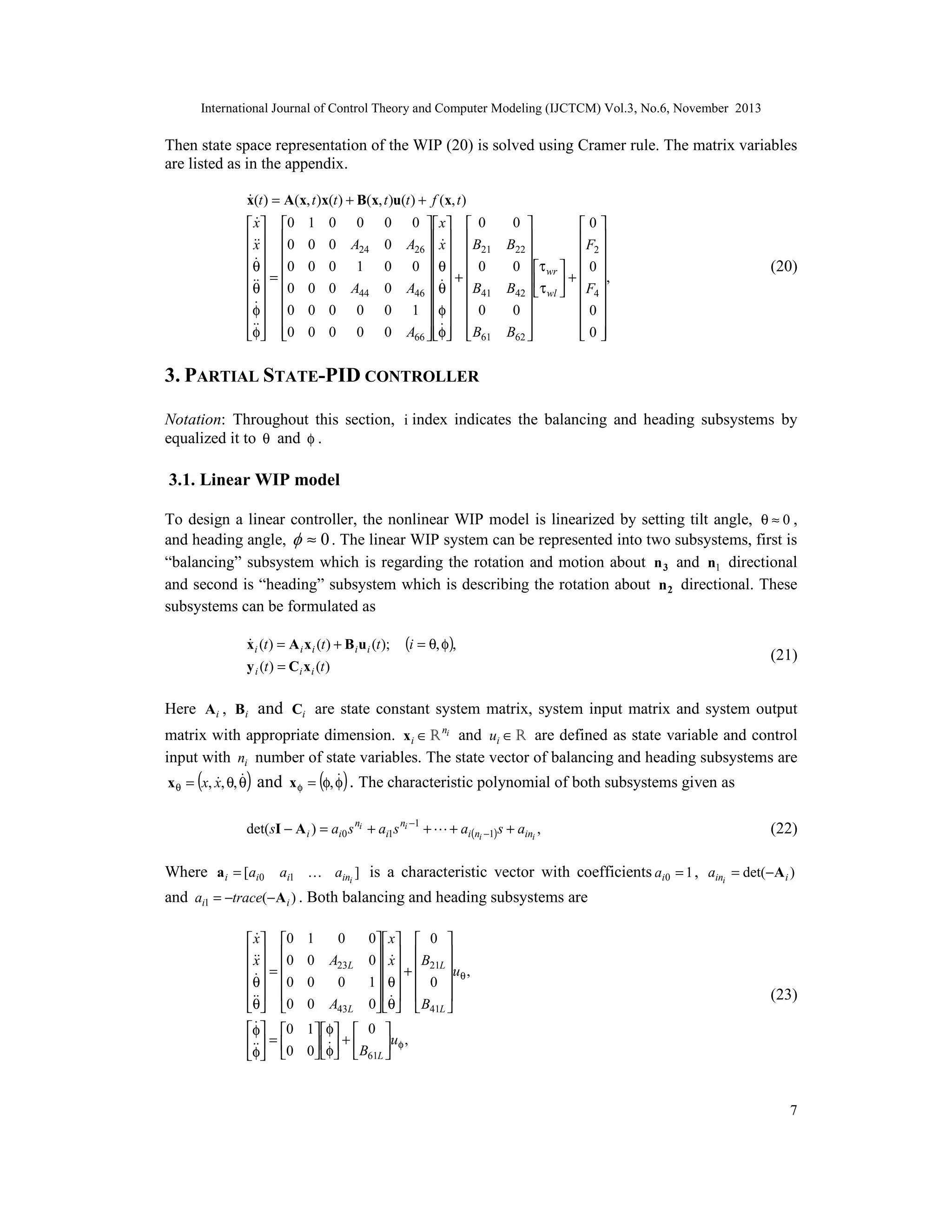 International Journal of Control Theory and Computer Modeling (IJCTCM) Vol.3, No.6, November 2013

Then state space representation of the WIP (20) is solved using Cramer rule. The matrix variables
are listed as in the appendix.

x(t ) = A(x, t )x(t ) + B(x, t )u(t ) + f (x, t )

 x 0 1 0 0 0 0   x  0
  
  0 0 0 A
x
24 0 A26   x   B21
  

θ 0 0 0 1 0 0  θ  0
   + 
 = 
θ 0 0 0 A44 0 A46  θ  B41

φ 0 0 0 0 0 1  φ  0
   
 
  
  
φ 0 0 0 0 0 A66  φ  B61

0 
0

F 
B22

 2
0  τ wr   0 
+  ,

B42   τ wl   F4 
 
0
0 

 
B62 
0
 


(20)

3. PARTIAL STATE-PID CONTROLLER
Notation: Throughout this section, i index indicates the balancing and heading subsystems by
equalized it to θ and φ .

3.1. Linear WIP model
To design a linear controller, the nonlinear WIP model is linearized by setting tilt angle, θ ≈ 0 ,
and heading angle,  ≈ 0 . The linear WIP system can be represented into two subsystems, first is
“balancing” subsystem which is regarding the rotation and motion about n 3 and n1 directional
and second is “heading” subsystem which is describing the rotation about n 2 directional. These
subsystems can be formulated as

x i (t ) = A i x i (t ) + B i u i (t );

(i = θ, φ),

y i (t ) = Ci x i (t )

(21)

Here Ai , Bi and Ci are state constant system matrix, system input matrix and system output
matrix with appropriate dimension. x i ∈ R ni and ui ∈ R are defined as state variable and control
input with ni number of state variables. The state vector of balancing and heading subsystems are

(

)

( )


 
x θ = x, x, θ, θ and x φ = φ, φ . The characteristic polynomial of both subsystems given as

det(sI − A i ) = ai0 s ni + ai1s ni −1 +  + ai(ni −1)s + aini ,

(22)

Where a i = [ai0 ai1  aini ] is a characteristic vector with coefficients ai0 = 1 , aini = det(−A i )
and ai1 = −trace(−A i ) . Both balancing and heading subsystems are

 x 0
 0
x
 =

θ 0
 
θ 0

φ 0
 = 
φ 0

0  x  0 

0  x  B21L 
  + 
u θ ,
0
0
1 θ  0 
   

0 A43L 0 θ  B41L 
1 φ  0 
uφ ,
 +
0 φ  B61L 
  

1
0

0
A23L

(23)

7

 