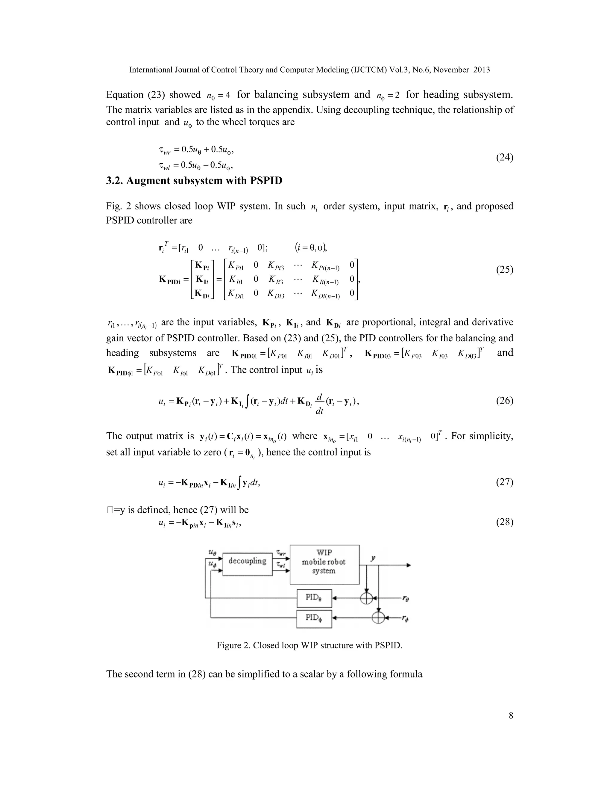 International Journal of Control Theory and Computer Modeling (IJCTCM) Vol.3, No.6, November 2013

Equation (23) showed nθ = 4 for balancing subsystem and nφ = 2 for heading subsystem.
The matrix variables are listed as in the appendix. Using decoupling technique, the relationship of
control input and uφ to the wheel torques are
τ wr = 0.5uθ + 0.5uφ ,

(24)

τ wl = 0.5uθ − 0.5uφ ,

3.2. Augment subsystem with PSPID
Fig. 2 shows closed loop WIP system. In such ni order system, input matrix, ri , and proposed
PSPID controller are
ri T = [ri1 0  ri(n −1) 0];
K PIDi

(i = θ, φ),

K Pi   K Pi1 0 K Pi3  K Pi(n −1)

=  K Ii  =  K Ii1 0 K Ii3  K Ii(n −1)


K Di   K Di1 0 K Di3  K Di(n −1)

 

0

0,
0


(25)

ri1 ,  , ri(ni −1) are the input variables, K Pi , K Ii , and K Di are proportional, integral and derivative

gain vector of PSPID controller. Based on (23) and (25), the PID controllers for the balancing and
heading subsystems are K PIDθ1 = [K Pθ1 K Iθ1 K Dθ1 ]T , K PIDθ3 = [K Pθ3 K Iθ3 K Dθ3 ]T and
K PIDφ1 = [K Pφ1

K Iφ1

K Dφ1 ]T . The control input ui is

ui = K P i (ri − y i ) + K Ii ∫ (ri − y i )dt + K Di d (ri − y i ) ,
dt

(26)

The output matrix is y i (t ) = Ci x i (t ) = x ino (t ) where x ino = [ xi1 0  xi(ni −1) 0]T . For simplicity,
set all input variable to zero ( ri = 0 ni ), hence the control input is
ui = −K PDin xi − K Iin ∫ y i dt ,

(27)

ṡ=y is defined, hence (27) will be
ui = −K pin x i − K Iin s i ,

(28)

Figure 2. Closed loop WIP structure with PSPID.

The second term in (28) can be simplified to a scalar by a following formula

8

 