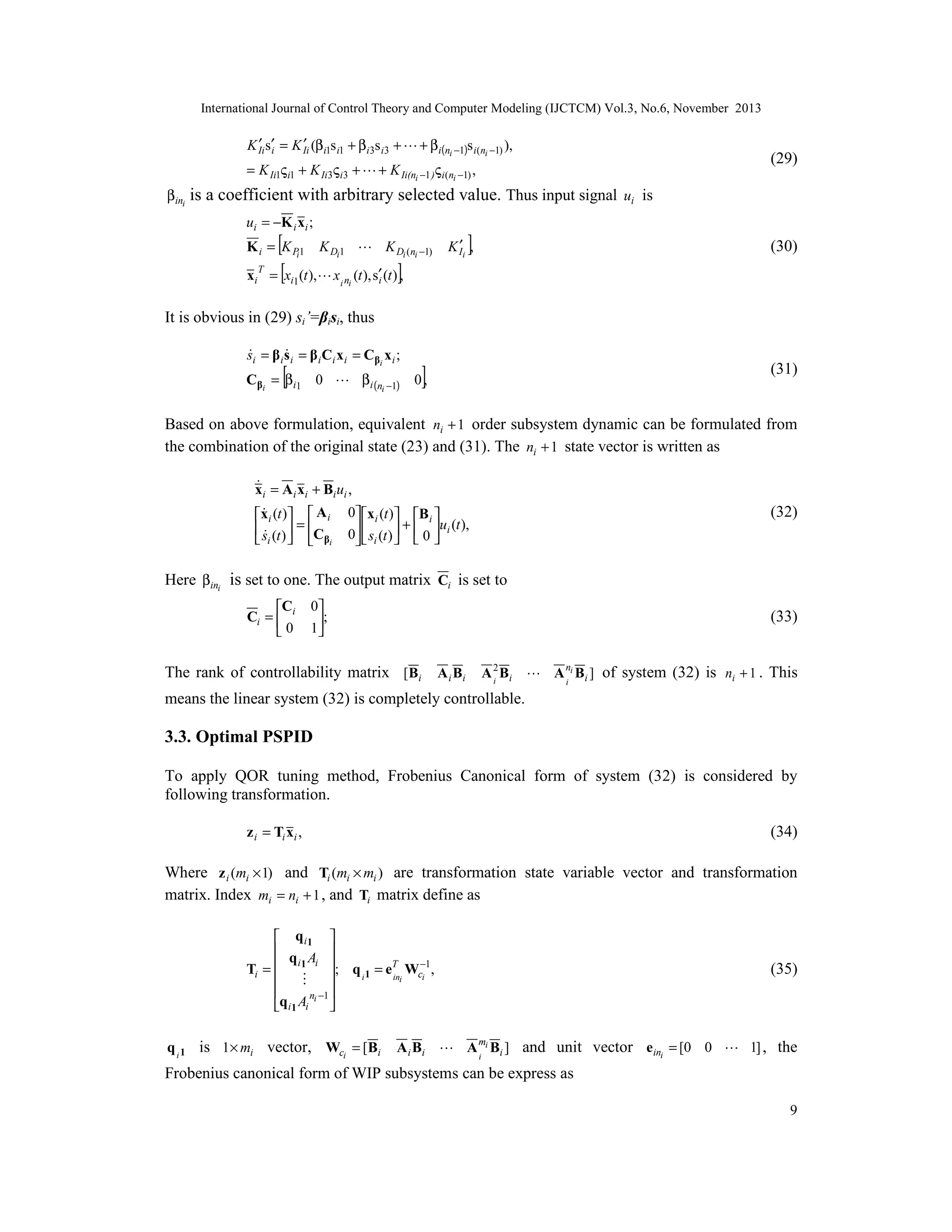 International Journal of Control Theory and Computer Modeling (IJCTCM) Vol.3, No.6, November 2013

′ i
′
K Ii s′ = K Ii (βi1s i1 + βi3s i3 +  + βi(ni −1)s i(ni −1) ),
= K Ii1ς i1 + K Ii3ς i3 +  + K Ii(ni −1 )ς i(ni −1) ,

βini

(29)

is a coefficient with arbitrary selected value. Thus input signal ui is
ui = −K i xi ;

[ K D 1  K D (n −1)
= [xi1 (t ), x n (t ), s′ (t )],
i

K i = K Pi1
xi

T

i

i

i

]

′
K Ii ,

(30)

i i

It is obvious in (29) si’=βisi, thus


si = β i s i = β i Ci x i = Cβi x i ;

[

Cβi = βi1 0  βi (n −1)
i

]

(31)

0,

Based on above formulation, equivalent ni + 1 order subsystem dynamic can be formulated from
the combination of the original state (23) and (31). The ni + 1 state vector is written as

x i = A i x i + Bi ui ,

x i (t )  A i
 s (t )  = C
 i   βi

0 x i (t ) B i 
+
u (t ),
0  si (t )   0  i
  


(32)

Here βini is set to one. The output matrix Ci is set to
C
Ci =  i
0

0
;
1


(33)

The rank of controllability matrix [Bi A i Bi A 2 Bi  A ni Bi ] of system (32) is ni + 1 . This
i
i
means the linear system (32) is completely controllable.

3.3. Optimal PSPID
To apply QOR tuning method, Frobenius Canonical form of system (32) is considered by
following transformation.
z i = Ti xi ,

(34)

Where z i (mi × 1) and Ti (mi × mi ) are transformation state variable vector and transformation
matrix. Index mi = ni + 1 , and Ti matrix define as
 qi1 
 q A 
i i 
Ti =  1
; q i 1 = eT Wc−1,
ini
i




ni −1 
q i 1 Ai 

q i 1 is 1 × mi vector, Wci = [Bi

(35)

A i Bi  A mi Bi ] and unit vector eini = [0 0  1] , the
i

Frobenius canonical form of WIP subsystems can be express as
9

 