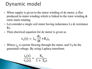  When supply is given to the stator winding of dc motor ,a flux
produced in stator winding which is linked to the rotor winding &
rotor starts rotating.
 Let consider a single coil stator having inductance Ls & resistance
Rs.
 Then electrical equation for dc motor is given as
 Where is is current flowing through the stator, and Vs be the
generated voltage. By using Laplace transform.
 