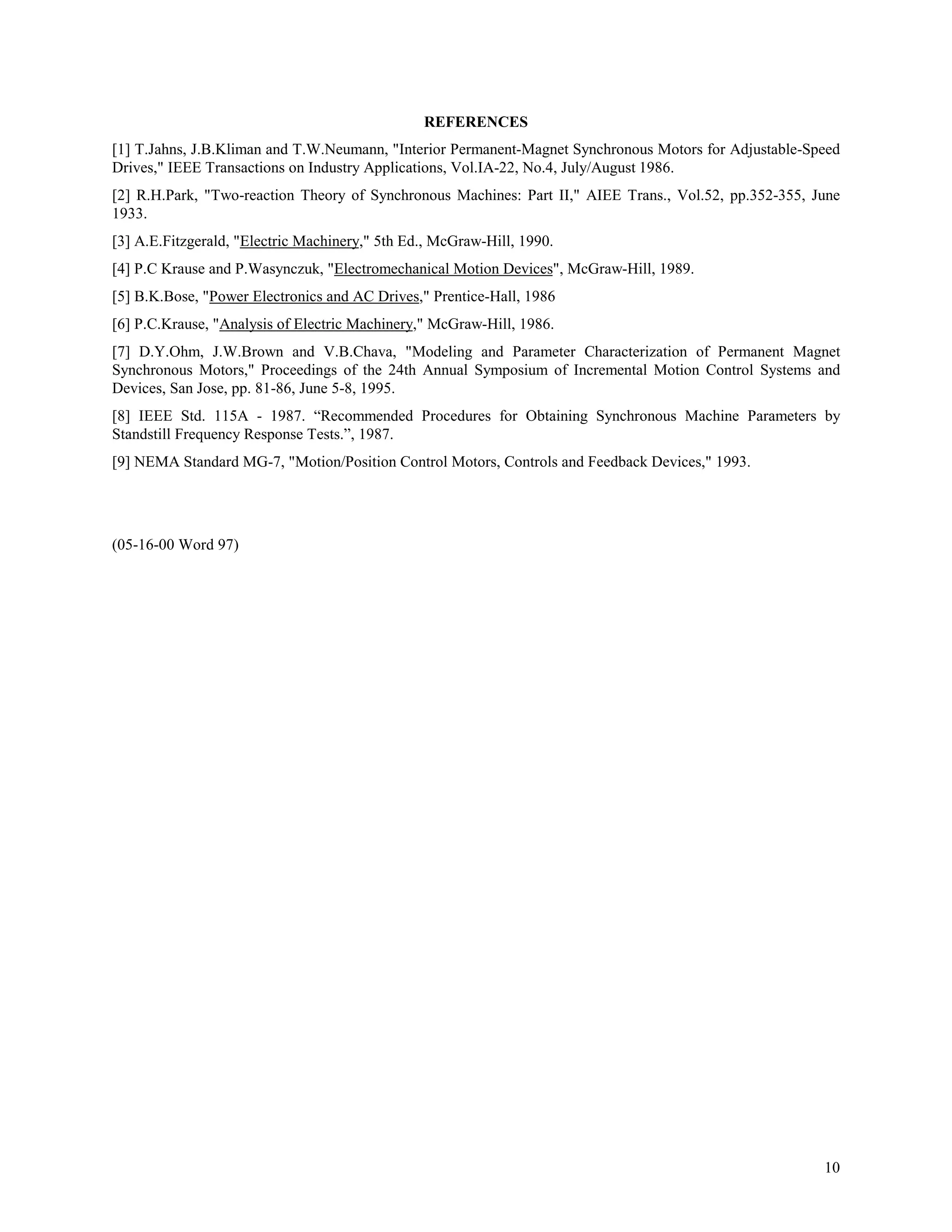 REFERENCES
[1] T.Jahns, J.B.Kliman and T.W.Neumann, "Interior Permanent-Magnet Synchronous Motors for Adjustable-Speed
Drives," IEEE Transactions on Industry Applications, Vol.IA-22, No.4, July/August 1986.
[2] R.H.Park, "Two-reaction Theory of Synchronous Machines: Part II," AIEE Trans., Vol.52, pp.352-355, June
1933.
[3] A.E.Fitzgerald, "Electric Machinery," 5th Ed., McGraw-Hill, 1990.
[4] P.C Krause and P.Wasynczuk, "Electromechanical Motion Devices", McGraw-Hill, 1989.
[5] B.K.Bose, "Power Electronics and AC Drives," Prentice-Hall, 1986
[6] P.C.Krause, "Analysis of Electric Machinery," McGraw-Hill, 1986.
[7] D.Y.Ohm, J.W.Brown and V.B.Chava, "Modeling and Parameter Characterization of Permanent Magnet
Synchronous Motors," Proceedings of the 24th Annual Symposium of Incremental Motion Control Systems and
Devices, San Jose, pp. 81-86, June 5-8, 1995.
[8] IEEE Std. 115A - 1987. “Recommended Procedures for Obtaining Synchronous Machine Parameters by
Standstill Frequency Response Tests.”, 1987.
[9] NEMA Standard MG-7, "Motion/Position Control Motors, Controls and Feedback Devices," 1993.




(05-16-00 Word 97)




                                                                                                        10
 