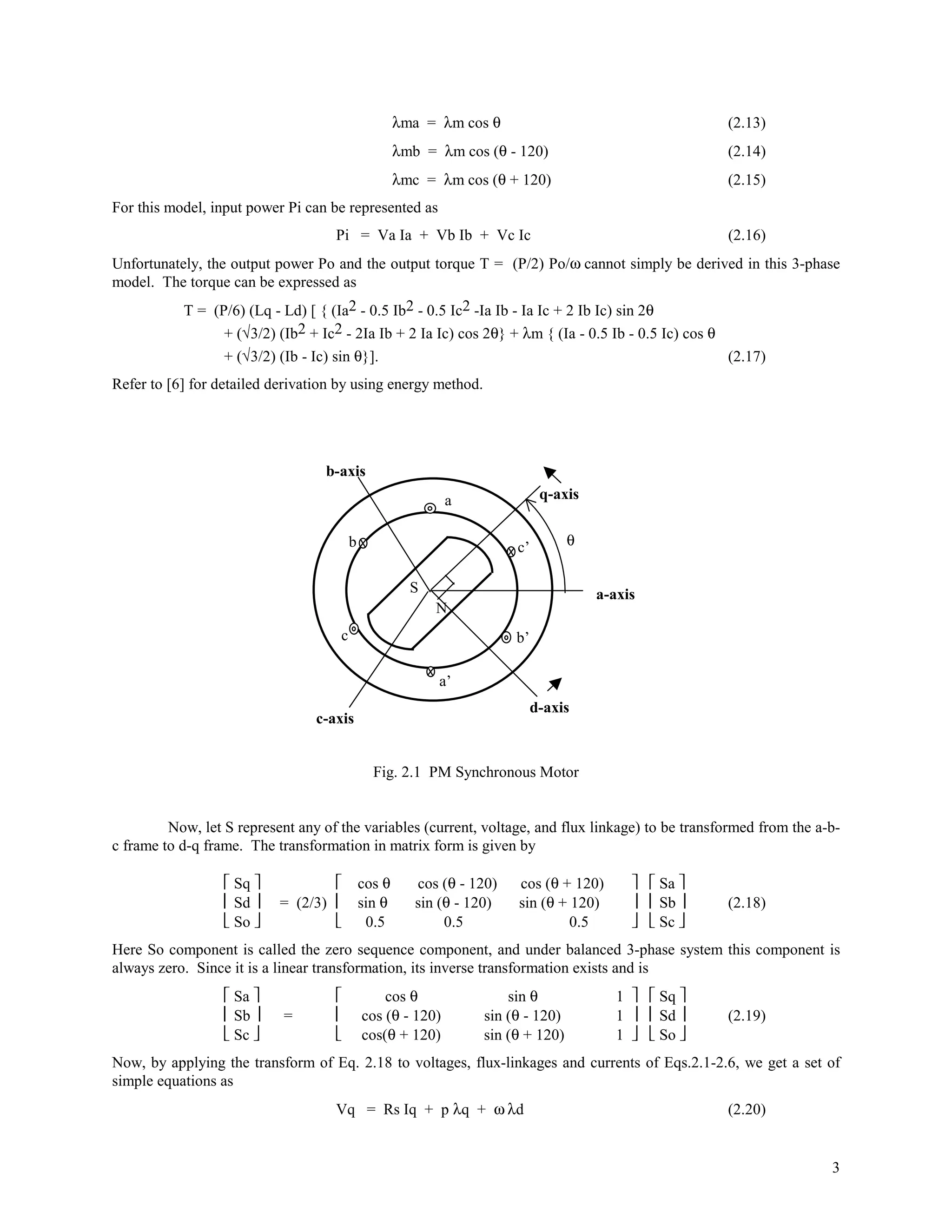 λma = λm cos θ                                    (2.13)
                                                     λmb = λm cos (θ - 120)                            (2.14)
                                                     λmc = λm cos (θ + 120)                            (2.15)
For this model, input power Pi can be represented as
                                    Pi = Va Ia + Vb Ib + Vc Ic                                         (2.16)
Unfortunately, the output power Po and the output torque T = (P/2) Po/ω cannot simply be derived in this 3-phase
model. The torque can be expressed as
           T = (P/6) (Lq - Ld) [ { (Ia2 - 0.5 Ib2 - 0.5 Ic2 -Ia Ib - Ia Ic + 2 Ib Ic) sin 2θ
                 + (√3/2) (Ib2 + Ic2 - 2Ia Ib + 2 Ia Ic) cos 2θ} + λm { (Ia - 0.5 Ib - 0.5 Ic) cos θ
                 + (√3/2) (Ib - Ic) sin θ}].                                                         (2.17)
Refer to [6] for detailed derivation by using energy method.




                                  b-axis
                                                             a                q-axis


                                         b                              c’        θ


                                                       S                               a-axis
                                                           N
                                     c                                  b’

                                                           a’
                                                                             d-axis
                                 c-axis


                                               Fig. 2.1 PM Synchronous Motor


         Now, let S represent any of the variables (current, voltage, and flux linkage) to be transformed from the a-b-
c frame to d-q frame. The transformation in matrix form is given by

                   Sq                     cos θ      cos (θ - 120)   cos (θ + 120)         Sa 
                   Sd    = (2/3)          sin θ      sin (θ - 120)   sin (θ + 120)         Sb    (2.18)
                   So                      0.5            0.5                 0.5          Sc 
Here So component is called the zero sequence component, and under balanced 3-phase system this component is
always zero. Since it is a linear transformation, its inverse transformation exists and is
                   Sa                         cos θ                sin θ               1   Sq 
                   Sb     =               cos (θ - 120)        sin (θ - 120)           1   Sd    (2.19)
                   Sc                     cos(θ + 120)         sin (θ + 120)           1   So 
Now, by applying the transform of Eq. 2.18 to voltages, flux-linkages and currents of Eqs.2.1-2.6, we get a set of
simple equations as
                                    Vq = Rs Iq + p λq + ω λd                                           (2.20)


                                                                                                                     3
 