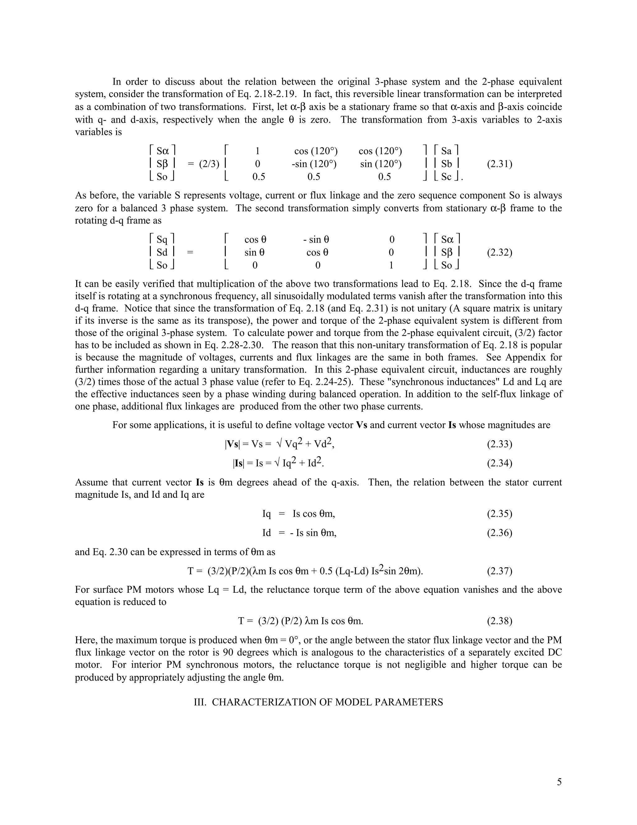 In order to discuss about the relation between the original 3-phase system and the 2-phase equivalent
system, consider the transformation of Eq. 2.18-2.19. In fact, this reversible linear transformation can be interpreted
as a combination of two transformations. First, let α-β axis be a stationary frame so that α-axis and β-axis coincide
with q- and d-axis, respectively when the angle θ is zero. The transformation from 3-axis variables to 2-axis
variables is
                   Sα                       1         cos (120°)   cos (120°)        Sa 
                   Sβ     = (2/3)           0        -sin (120°)   sin (120°)        Sb         (2.31)
                   So                      0.5           0.5            0.5          Sc  .
As before, the variable S represents voltage, current or flux linkage and the zero sequence component So is always
zero for a balanced 3 phase system. The second transformation simply converts from stationary α-β frame to the
rotating d-q frame as
                   Sq                    cos θ          - sin θ           0          Sα 
                   Sd    =               sin θ           cos θ            0          Sβ         (2.32)
                   So                      0                0             1          So 
It can be easily verified that multiplication of the above two transformations lead to Eq. 2.18. Since the d-q frame
itself is rotating at a synchronous frequency, all sinusoidally modulated terms vanish after the transformation into this
d-q frame. Notice that since the transformation of Eq. 2.18 (and Eq. 2.31) is not unitary (A square matrix is unitary
if its inverse is the same as its transpose), the power and torque of the 2-phase equivalent system is different from
those of the original 3-phase system. To calculate power and torque from the 2-phase equivalent circuit, (3/2) factor
has to be included as shown in Eq. 2.28-2.30. The reason that this non-unitary transformation of Eq. 2.18 is popular
is because the magnitude of voltages, currents and flux linkages are the same in both frames. See Appendix for
further information regarding a unitary transformation. In this 2-phase equivalent circuit, inductances are roughly
(3/2) times those of the actual 3 phase value (refer to Eq. 2.24-25). These "synchronous inductances" Ld and Lq are
the effective inductances seen by a phase winding during balanced operation. In addition to the self-flux linkage of
one phase, additional flux linkages are produced from the other two phase currents.
         For some applications, it is useful to define voltage vector Vs and current vector Is whose magnitudes are
                                     |Vs| = Vs = √ Vq2 + Vd2,                                         (2.33)
                                         |Is| = Is = √ Iq2 + Id2.                                     (2.34)
Assume that current vector Is is θm degrees ahead of the q-axis. Then, the relation between the stator current
magnitude Is, and Id and Iq are
                                                Iq = Is cos θm,                                       (2.35)
                                                Id = - Is sin θm,                                     (2.36)
and Eq. 2.30 can be expressed in terms of θm as
                           T = (3/2)(P/2)(λm Is cos θm + 0.5 (Lq-Ld) Is2sin 2θm).                     (2.37)
For surface PM motors whose Lq = Ld, the reluctance torque term of the above equation vanishes and the above
equation is reduced to
                                          T = (3/2) (P/2) λm Is cos θm.                               (2.38)
Here, the maximum torque is produced when θm = 0°, or the angle between the stator flux linkage vector and the PM
flux linkage vector on the rotor is 90 degrees which is analogous to the characteristics of a separately excited DC
motor. For interior PM synchronous motors, the reluctance torque is not negligible and higher torque can be
produced by appropriately adjusting the angle θm.

                               III. CHARACTERIZATION OF MODEL PARAMETERS




                                                                                                                       5
 