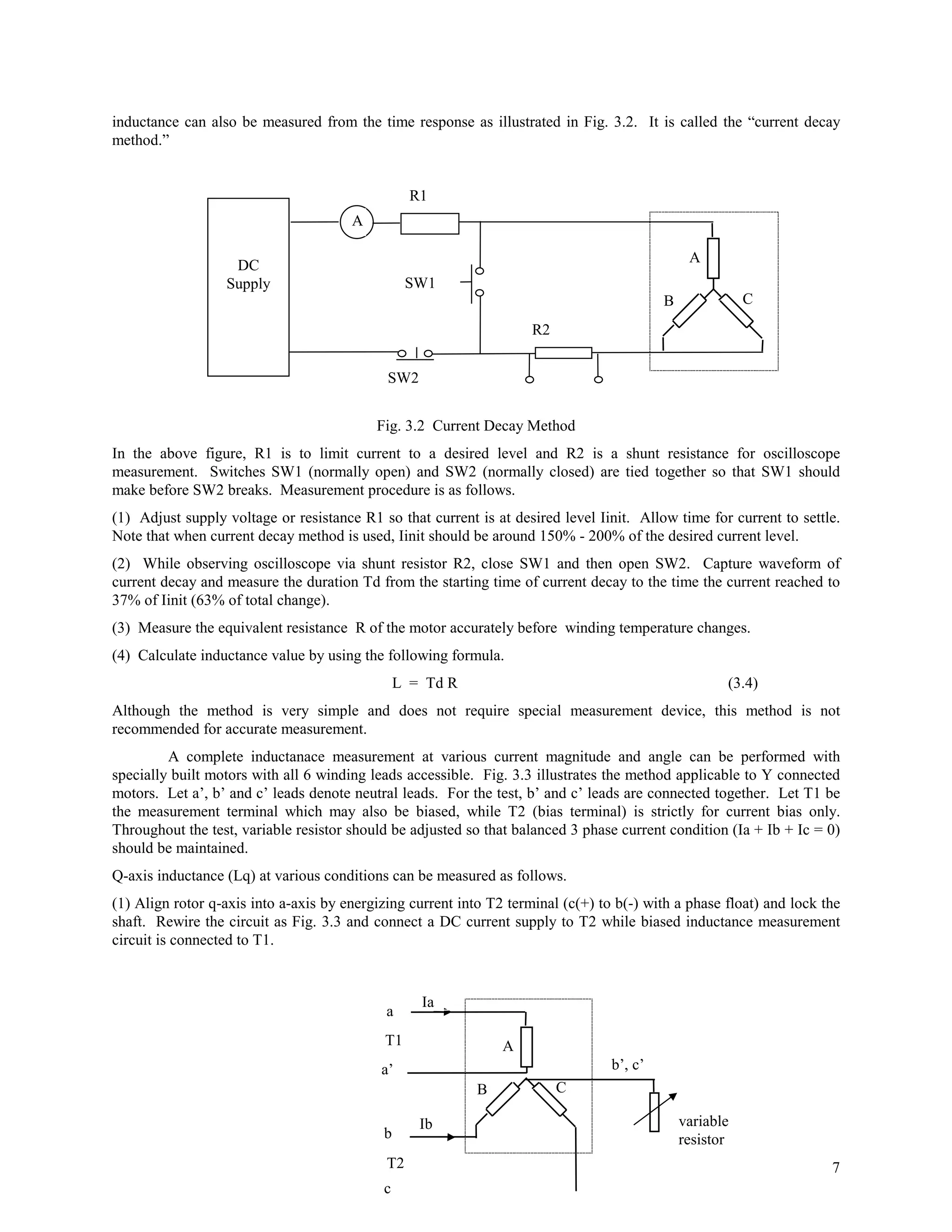 inductance can also be measured from the time response as illustrated in Fig. 3.2. It is called the “current decay
method.”


                                                  R1
                                       A

                                                                                                A
                   DC
                  Supply                          SW1
                                                                                           B              C
                                                                     R2


                                             SW2


                                           Fig. 3.2 Current Decay Method
In the above figure, R1 is to limit current to a desired level and R2 is a shunt resistance for oscilloscope
measurement. Switches SW1 (normally open) and SW2 (normally closed) are tied together so that SW1 should
make before SW2 breaks. Measurement procedure is as follows.
(1) Adjust supply voltage or resistance R1 so that current is at desired level Iinit. Allow time for current to settle.
Note that when current decay method is used, Iinit should be around 150% - 200% of the desired current level.
(2) While observing oscilloscope via shunt resistor R2, close SW1 and then open SW2. Capture waveform of
current decay and measure the duration Td from the starting time of current decay to the time the current reached to
37% of Iinit (63% of total change).
(3) Measure the equivalent resistance R of the motor accurately before winding temperature changes.
(4) Calculate inductance value by using the following formula.
                                                L = Td R                                              (3.4)
Although the method is very simple and does not require special measurement device, this method is not
recommended for accurate measurement.
         A complete inductanace measurement at various current magnitude and angle can be performed with
specially built motors with all 6 winding leads accessible. Fig. 3.3 illustrates the method applicable to Y connected
motors. Let a’, b’ and c’ leads denote neutral leads. For the test, b’ and c’ leads are connected together. Let T1 be
the measurement terminal which may also be biased, while T2 (bias terminal) is strictly for current bias only.
Throughout the test, variable resistor should be adjusted so that balanced 3 phase current condition (Ia + Ib + Ic = 0)
should be maintained.
Q-axis inductance (Lq) at various conditions can be measured as follows.
(1) Align rotor q-axis into a-axis by energizing current into T2 terminal (c(+) to b(-) with a phase float) and lock the
shaft. Rewire the circuit as Fig. 3.3 and connect a DC current supply to T2 while biased inductance measurement
circuit is connected to T1.



                                                   Ia
                                             a
                                             T1                 A
                                            a’                                    b’, c’
                                                            B             C

                                                   Ib                                          variable
                                            b                                                  resistor
                                             T2                                                                       7
                                            c
 