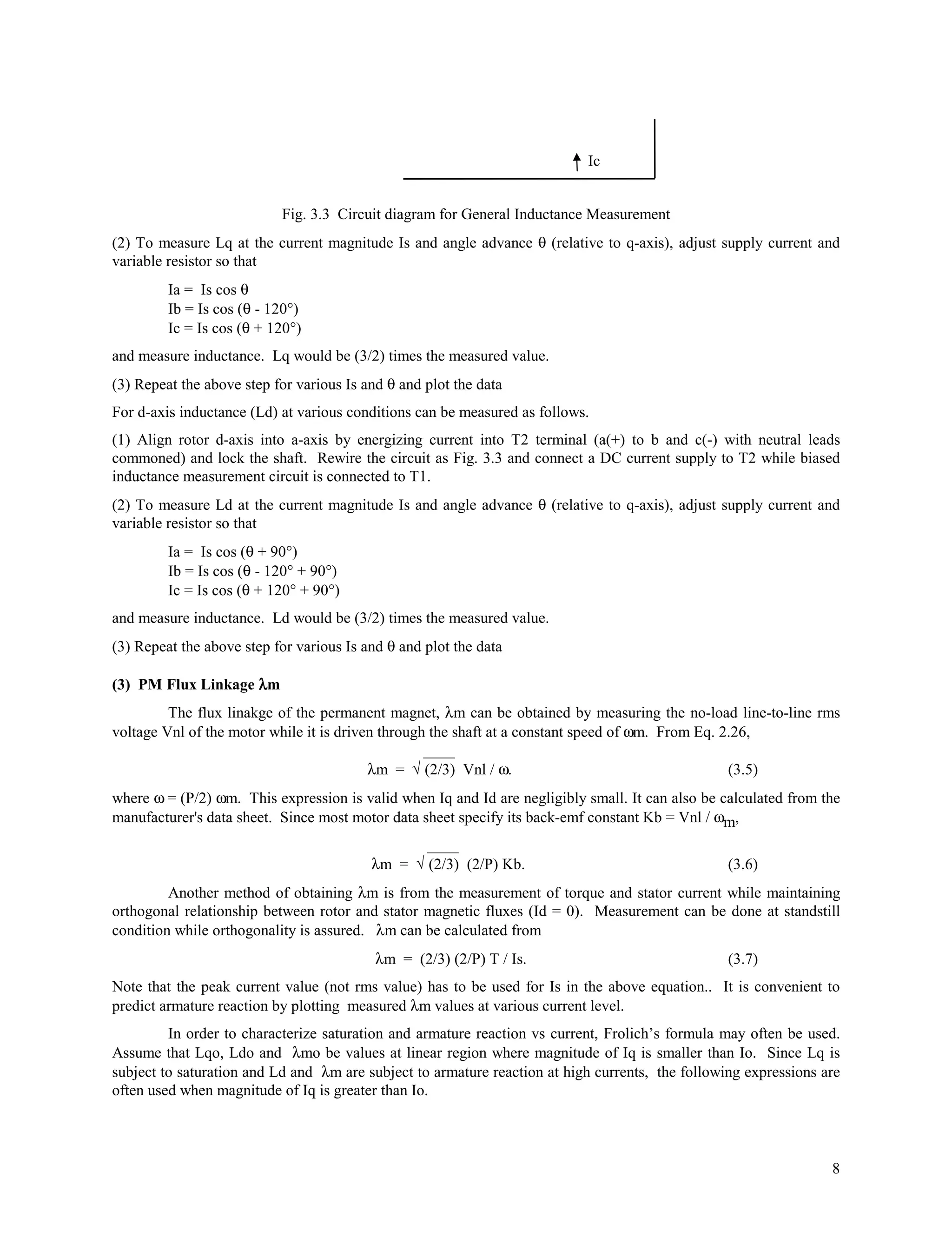 Ic


                           Fig. 3.3 Circuit diagram for General Inductance Measurement
(2) To measure Lq at the current magnitude Is and angle advance θ (relative to q-axis), adjust supply current and
variable resistor so that
         Ia = Is cos θ
         Ib = Is cos (θ - 120°)
         Ic = Is cos (θ + 120°)
and measure inductance. Lq would be (3/2) times the measured value.
(3) Repeat the above step for various Is and θ and plot the data
For d-axis inductance (Ld) at various conditions can be measured as follows.
(1) Align rotor d-axis into a-axis by energizing current into T2 terminal (a(+) to b and c(-) with neutral leads
commoned) and lock the shaft. Rewire the circuit as Fig. 3.3 and connect a DC current supply to T2 while biased
inductance measurement circuit is connected to T1.
(2) To measure Ld at the current magnitude Is and angle advance θ (relative to q-axis), adjust supply current and
variable resistor so that
         Ia = Is cos (θ + 90°)
         Ib = Is cos (θ - 120° + 90°)
         Ic = Is cos (θ + 120° + 90°)
and measure inductance. Ld would be (3/2) times the measured value.
(3) Repeat the above step for various Is and θ and plot the data

(3) PM Flux Linkage λm
         The flux linakge of the permanent magnet, λm can be obtained by measuring the no-load line-to-line rms
voltage Vnl of the motor while it is driven through the shaft at a constant speed of ωm. From Eq. 2.26,
                                                   ____
                                          λm = √ (2/3) Vnl / ω.                                    (3.5)
where ω = (P/2) ωm. This expression is valid when Iq and Id are negligibly small. It can also be calculated from the
manufacturer's data sheet. Since most motor data sheet specify its back-emf constant Kb = Vnl / ωm,
                                                 ____
                                          λm = √ (2/3) (2/P) Kb.                                  (3.6)
         Another method of obtaining λm is from the measurement of torque and stator current while maintaining
orthogonal relationship between rotor and stator magnetic fluxes (Id = 0). Measurement can be done at standstill
condition while orthogonality is assured. λm can be calculated from
                                           λm = (2/3) (2/P) T / Is.                               (3.7)
Note that the peak current value (not rms value) has to be used for Is in the above equation.. It is convenient to
predict armature reaction by plotting measured λm values at various current level.
         In order to characterize saturation and armature reaction vs current, Frolich’s formula may often be used.
Assume that Lqo, Ldo and λmo be values at linear region where magnitude of Iq is smaller than Io. Since Lq is
subject to saturation and Ld and λm are subject to armature reaction at high currents, the following expressions are
often used when magnitude of Iq is greater than Io.




                                                                                                                  8
 