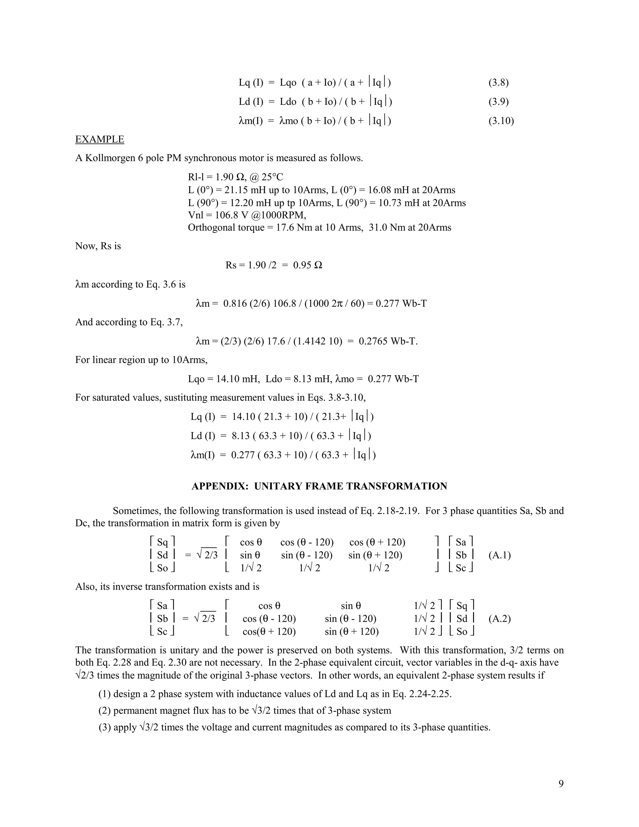 Lq (I) = Lqo ( a + Io) / ( a + Iq)                        (3.8)
                                        Ld (I) = Ldo ( b + Io) / ( b + Iq)                        (3.9)
                                        λm(I) = λmo ( b + Io) / ( b + Iq)                         (3.10)
EXAMPLE
A Kollmorgen 6 pole PM synchronous motor is measured as follows.
                             Rl-l = 1.90 Ω, @ 25°C
                             L (0°) = 21.15 mH up to 10Arms, L (0°) = 16.08 mH at 20Arms
                             L (90°) = 12.20 mH up tp 10Arms, L (90°) = 10.73 mH at 20Arms
                             Vnl = 106.8 V @1000RPM,
                             Orthogonal torque = 17.6 Nm at 10 Arms, 31.0 Nm at 20Arms
Now, Rs is
                                     Rs = 1.90 /2 = 0.95 Ω
λm according to Eq. 3.6 is
                              λm = 0.816 (2/6) 106.8 / (1000 2π / 60) = 0.277 Wb-T
And according to Eq. 3.7,
                              λm = (2/3) (2/6) 17.6 / (1.4142 10) = 0.2765 Wb-T.
For linear region up to 10Arms,
                             Lqo = 14.10 mH, Ldo = 8.13 mH, λmo = 0.277 Wb-T
For saturated values, sustituting measurement values in Eqs. 3.8-3.10,
                             Lq (I) = 14.10 ( 21.3 + 10) / ( 21.3+ Iq)
                             Ld (I) = 8.13 ( 63.3 + 10) / ( 63.3 + Iq)
                             λm(I) = 0.277 ( 63.3 + 10) / ( 63.3 + Iq)


                             APPENDIX: UNITARY FRAME TRANSFORMATION

          Sometimes, the following transformation is used instead of Eq. 2.18-2.19. For 3 phase quantities Sa, Sb and
Dc, the transformation in matrix form is given by
                   Sq        ___      cos θ    cos (θ - 120)   cos (θ + 120)            Sa 
                   Sd     = √ 2/3     sin θ    sin (θ - 120)   sin (θ + 120)            Sb    (A.1)
                   So                 1/√ 2         1/√ 2           1/√ 2               Sc 
Also, its inverse transformation exists and is
                   Sa     ___             cos θ               sin θ            1/√ 2   Sq 
                   Sb  = √ 2/3        cos (θ - 120)       sin (θ - 120)        1/√ 2   Sd     (A.2)
                   Sc                 cos(θ + 120)        sin (θ + 120)        1/√ 2   So 
The transformation is unitary and the power is preserved on both systems. With this transformation, 3/2 terms on
both Eq. 2.28 and Eq. 2.30 are not necessary. In the 2-phase equivalent circuit, vector variables in the d-q- axis have
√2/3 times the magnitude of the original 3-phase vectors. In other words, an equivalent 2-phase system results if
     (1) design a 2 phase system with inductance values of Ld and Lq as in Eq. 2.24-2.25.
     (2) permanent magnet flux has to be √3/2 times that of 3-phase system
     (3) apply √3/2 times the voltage and current magnitudes as compared to its 3-phase quantities.




                                                                                                                     9
 