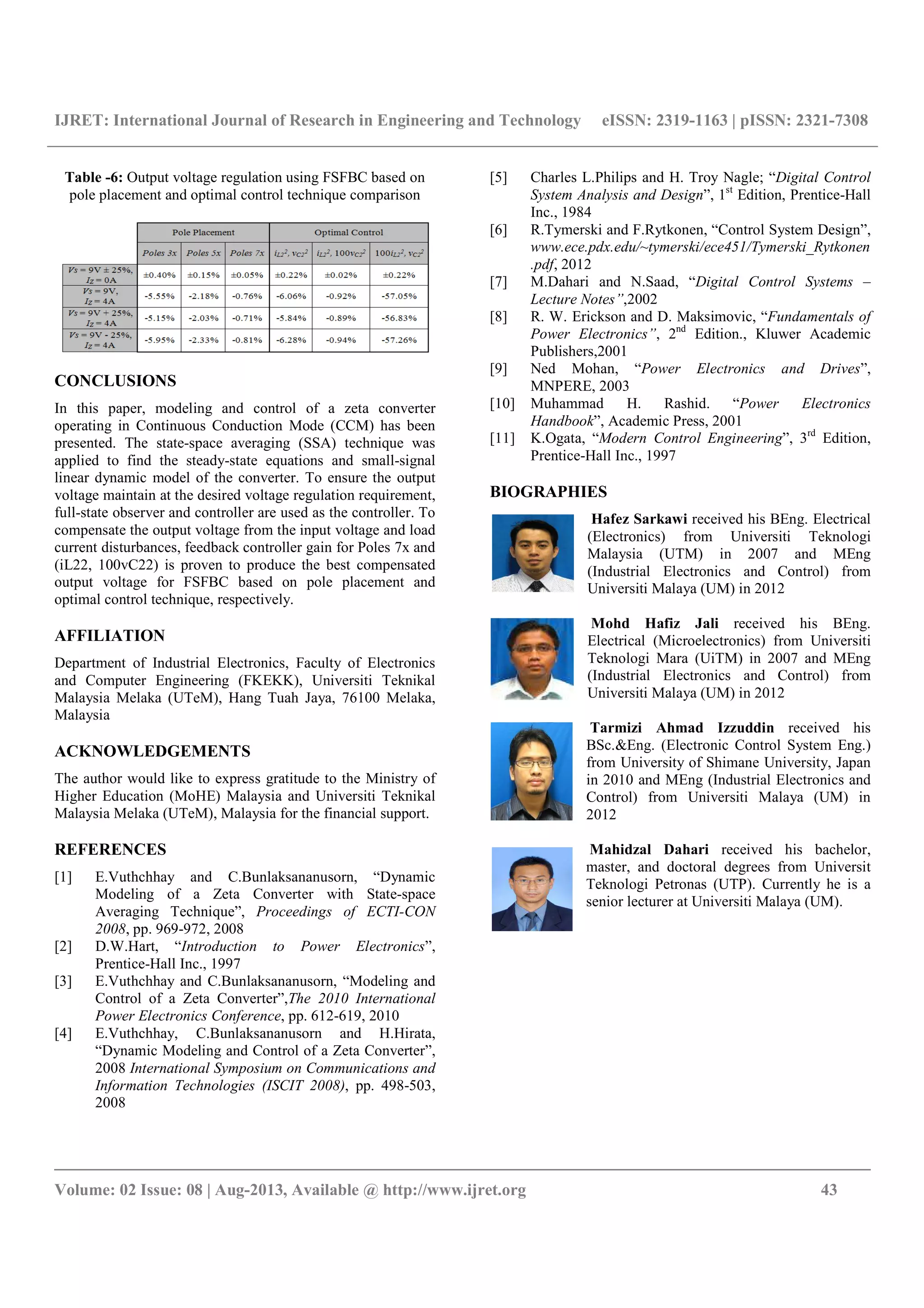 IJRET: International Journal of Research in Engineering and Technology eISSN: 2319-1163 | pISSN: 2321-7308
__________________________________________________________________________________________
Volume: 02 Issue: 08 | Aug-2013, Available @ http://www.ijret.org 43
Table -6: Output voltage regulation using FSFBC based on
pole placement and optimal control technique comparison
CONCLUSIONS
In this paper, modeling and control of a zeta converter
operating in Continuous Conduction Mode (CCM) has been
presented. The state-space averaging (SSA) technique was
applied to find the steady-state equations and small-signal
linear dynamic model of the converter. To ensure the output
voltage maintain at the desired voltage regulation requirement,
full-state observer and controller are used as the controller. To
compensate the output voltage from the input voltage and load
current disturbances, feedback controller gain for Poles 7x and
(iL22, 100vC22) is proven to produce the best compensated
output voltage for FSFBC based on pole placement and
optimal control technique, respectively.
AFFILIATION
Department of Industrial Electronics, Faculty of Electronics
and Computer Engineering (FKEKK), Universiti Teknikal
Malaysia Melaka (UTeM), Hang Tuah Jaya, 76100 Melaka,
Malaysia
ACKNOWLEDGEMENTS
The author would like to express gratitude to the Ministry of
Higher Education (MoHE) Malaysia and Universiti Teknikal
Malaysia Melaka (UTeM), Malaysia for the financial support.
REFERENCES
[1] E.Vuthchhay and C.Bunlaksananusorn, “Dynamic
Modeling of a Zeta Converter with State-space
Averaging Technique”, Proceedings of ECTI-CON
2008, pp. 969-972, 2008
[2] D.W.Hart, “Introduction to Power Electronics”,
Prentice-Hall Inc., 1997
[3] E.Vuthchhay and C.Bunlaksananusorn, “Modeling and
Control of a Zeta Converter”,The 2010 International
Power Electronics Conference, pp. 612-619, 2010
[4] E.Vuthchhay, C.Bunlaksananusorn and H.Hirata,
“Dynamic Modeling and Control of a Zeta Converter”,
2008 International Symposium on Communications and
Information Technologies (ISCIT 2008), pp. 498-503,
2008
[5] Charles L.Philips and H. Troy Nagle; “Digital Control
System Analysis and Design”, 1st
Edition, Prentice-Hall
Inc., 1984
[6] R.Tymerski and F.Rytkonen, “Control System Design”,
www.ece.pdx.edu/~tymerski/ece451/Tymerski_Rytkonen
.pdf, 2012
[7] M.Dahari and N.Saad, “Digital Control Systems –
Lecture Notes”,2002
[8] R. W. Erickson and D. Maksimovic, “Fundamentals of
Power Electronics”, 2nd
Edition., Kluwer Academic
Publishers,2001
[9] Ned Mohan, “Power Electronics and Drives”,
MNPERE, 2003
[10] Muhammad H. Rashid. “Power Electronics
Handbook”, Academic Press, 2001
[11] K.Ogata, “Modern Control Engineering”, 3rd
Edition,
Prentice-Hall Inc., 1997
BIOGRAPHIES
Hafez Sarkawi received his BEng. Electrical
(Electronics) from Universiti Teknologi
Malaysia (UTM) in 2007 and MEng
(Industrial Electronics and Control) from
Universiti Malaya (UM) in 2012
Mohd Hafiz Jali received his BEng.
Electrical (Microelectronics) from Universiti
Teknologi Mara (UiTM) in 2007 and MEng
(Industrial Electronics and Control) from
Universiti Malaya (UM) in 2012
Tarmizi Ahmad Izzuddin received his
BSc.&Eng. (Electronic Control System Eng.)
from University of Shimane University, Japan
in 2010 and MEng (Industrial Electronics and
Control) from Universiti Malaya (UM) in
2012
Mahidzal Dahari received his bachelor,
master, and doctoral degrees from Universit
Teknologi Petronas (UTP). Currently he is a
senior lecturer at Universiti Malaya (UM).
 