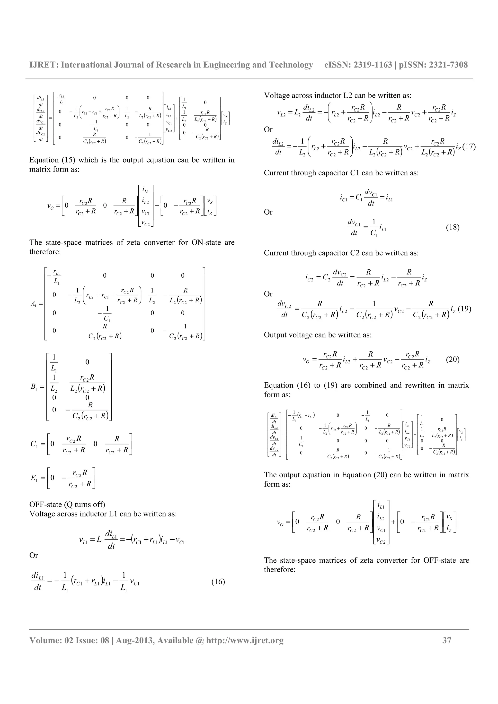 IJRET: International Journal of Research in Engineering and Technology eISSN: 2319-1163 | pISSN: 2321-7308
__________________________________________________________________________________________
Volume: 02 Issue: 08 | Aug-2013, Available @ http://www.ijret.org 37
( )
( ) ( )
( )
( )


























+
−
++




































+
−
+
−
+
−





+
++−
−
=




















Z
S
C
C
C
C
C
L
L
CC
CC
C
CL
L
C
C
L
L
i
v
RrC
R
RrL
Rr
L
L
v
v
i
i
RrCRrC
R
C
RrL
R
LRr
Rr
rr
L
L
r
dt
dv
dt
dv
dt
di
dt
di
22
22
2
2
1
2
1
2
1
2222
1
2222
2
12
2
1
1
2
1
2
1
0
00
1
0
1
1
00
00
1
0
11
0
000
Equation (15) which is the output equation can be written in
matrix form as:












+
−+


















++
=
Z
S
C
C
C
C
L
L
CC
C
O
i
v
Rr
Rr
v
v
i
i
Rr
R
Rr
Rr
v
2
2
2
1
2
1
22
2
000
The state-space matrices of zeta converter for ON-state are
therefore:
( )
( ) ( )























+
−
+
−
+
−





+
++−
−
=
RrCRrC
R
C
RrL
R
LRr
Rr
rr
L
L
r
A
CC
CC
C
CL
L
2222
1
2222
2
12
2
1
1
1
1
00
00
1
0
11
0
000
( )
( )



















+
−
+=
RrC
R
RrL
Rr
L
L
B
C
C
C
22
22
2
2
1
1
0
00
1
0
1






++
=
Rr
R
Rr
Rr
C
CC
C
22
2
1 00






+
−=
Rr
Rr
E
C
C
2
2
1 0
OFF-state (Q turns off)
Voltage across inductor L1 can be written as:
( ) 1111
1
11 CLLC
L
L virr
dt
di
Lv −+−==
Or
( ) 1
1
111
1
1 11
CLLC
L
v
L
irr
Ldt
di
−+−=
Voltage across inductor L2 can be written as:
Z
C
C
C
C
L
C
C
L
L
L i
Rr
Rr
v
Rr
R
i
Rr
Rr
r
dt
di
Lv
+
+
+
−





+
+−==
2
2
2
2
2
2
2
2
2
22
Or
( ) ( ) Z
C
C
C
C
L
C
C
L
L
i
RrL
Rr
v
RrL
R
i
Rr
Rr
r
Ldt
di
+
+
+
−





+
+−=
22
2
2
22
2
2
2
2
2
2 1
Current through capacitor C1 can be written as:
1
1
11 L
C
C i
dt
dv
Ci ==
Or
1
1
1 1
L
C
i
Cdt
dv
=
Current through capacitor C2 can be written as:
Z
C
L
C
C
C i
Rr
R
i
Rr
R
dt
dv
Ci
+
−
+
==
2
2
2
2
22
Or
( ) ( ) ( ) Z
C
C
C
L
C
C
i
RrC
R
v
RrC
i
RrC
R
dt
dv
+
−
+
−
+
=
22
2
22
2
22
2 1
Output voltage can be written as:
Z
C
C
C
C
L
C
C
O i
Rr
Rr
v
Rr
R
i
Rr
Rr
v
+
−
+
+
+
=
2
2
2
2
2
2
2
Equation (16) to (19) are combined and rewritten in matrix
form as:
( )
( )
( ) ( )
( )
( )


























+
−
++




































+
−
+
+
−





+
+−
−+−
=




















Z
S
C
C
C
C
C
L
L
CC
CC
C
L
LC
C
C
L
L
i
v
RrC
R
RrL
Rr
L
L
v
v
i
i
RrCRrC
R
C
RrL
R
Rr
Rr
r
L
L
rr
L
dt
dv
dt
dv
dt
di
dt
di
22
22
2
2
1
2
1
2
1
2222
1
222
2
2
2
1
11
1
2
1
2
1
0
00
1
0
1
1
00
000
1
0
1
0
0
1
0
1
The output equation in Equation (20) can be written in matrix
form as:












+
−+


















++
=
Z
S
C
C
C
C
L
L
CC
C
O
i
v
Rr
Rr
v
v
i
i
Rr
R
Rr
Rr
v
2
2
2
1
2
1
22
2
000
The state-space matrices of zeta converter for OFF-state are
therefore:
(16)
(17)
(18)
(19)
(20)
 