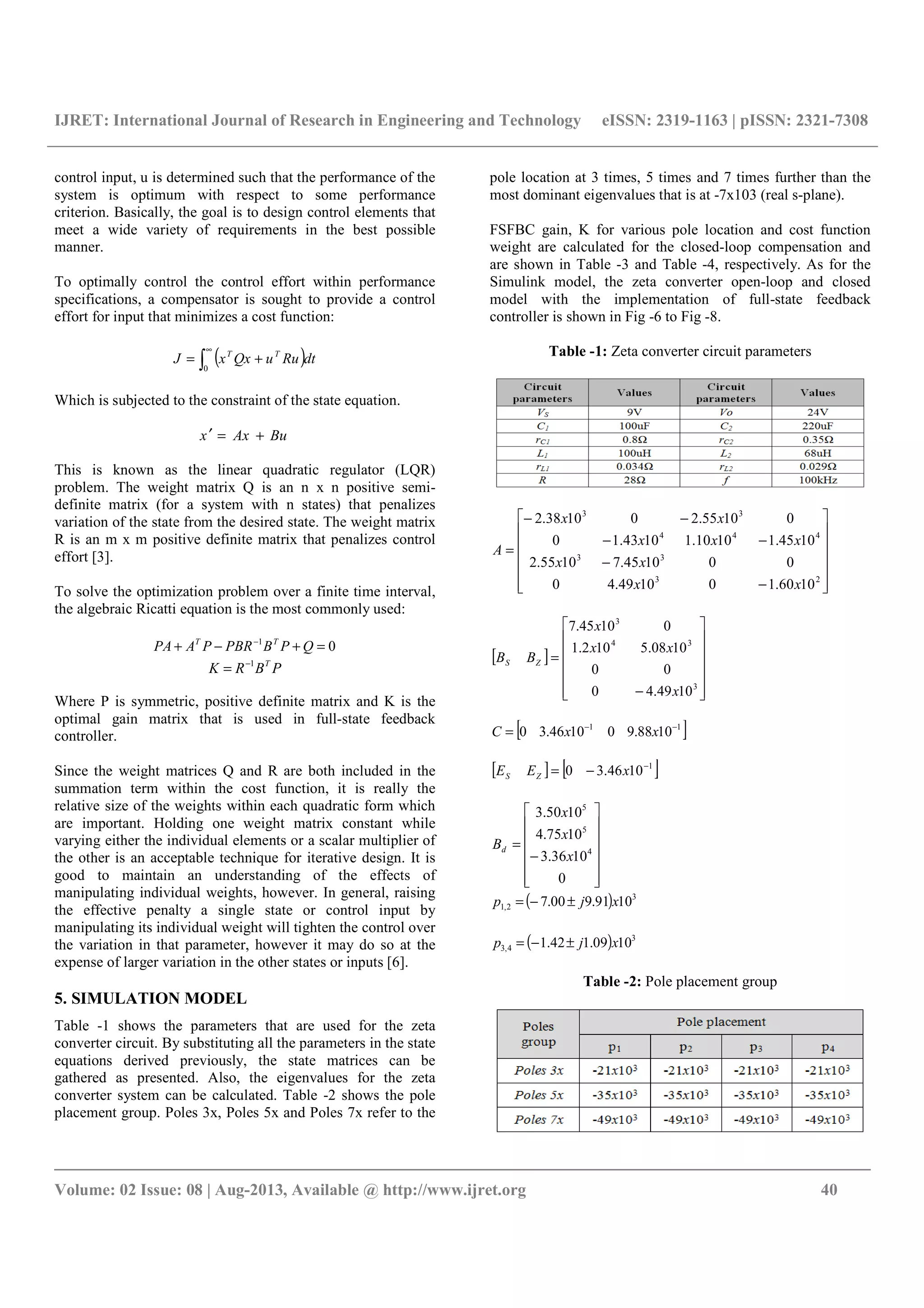 IJRET: International Journal of Research in Engineering and Technology eISSN: 2319-1163 | pISSN: 2321-7308
__________________________________________________________________________________________
Volume: 02 Issue: 08 | Aug-2013, Available @ http://www.ijret.org 40
control input, u is determined such that the performance of the
system is optimum with respect to some performance
criterion. Basically, the goal is to design control elements that
meet a wide variety of requirements in the best possible
manner.
To optimally control the control effort within performance
specifications, a compensator is sought to provide a control
effort for input that minimizes a cost function:
( )∫
∞
+=
0
dtRuuQxxJ TT
Which is subjected to the constraint of the state equation.
BuAxx +=′
This is known as the linear quadratic regulator (LQR)
problem. The weight matrix Q is an n x n positive semi-
definite matrix (for a system with n states) that penalizes
variation of the state from the desired state. The weight matrix
R is an m x m positive definite matrix that penalizes control
effort [3].
To solve the optimization problem over a finite time interval,
the algebraic Ricatti equation is the most commonly used:
01
=+−+ −
QPBPBRPAPA TT
PBRK T1−
=
Where P is symmetric, positive definite matrix and K is the
optimal gain matrix that is used in full-state feedback
controller.
Since the weight matrices Q and R are both included in the
summation term within the cost function, it is really the
relative size of the weights within each quadratic form which
are important. Holding one weight matrix constant while
varying either the individual elements or a scalar multiplier of
the other is an acceptable technique for iterative design. It is
good to maintain an understanding of the effects of
manipulating individual weights, however. In general, raising
the effective penalty a single state or control input by
manipulating its individual weight will tighten the control over
the variation in that parameter, however it may do so at the
expense of larger variation in the other states or inputs [6].
5. SIMULATION MODEL
Table -1 shows the parameters that are used for the zeta
converter circuit. By substituting all the parameters in the state
equations derived previously, the state matrices can be
gathered as presented. Also, the eigenvalues for the zeta
converter system can be calculated. Table -2 shows the pole
placement group. Poles 3x, Poles 5x and Poles 7x refer to the
pole location at 3 times, 5 times and 7 times further than the
most dominant eigenvalues that is at -7x103 (real s-plane).
FSFBC gain, K for various pole location and cost function
weight are calculated for the closed-loop compensation and
are shown in Table -3 and Table -4, respectively. As for the
Simulink model, the zeta converter open-loop and closed
model with the implementation of full-state feedback
controller is shown in Fig -6 to Fig -8.
Table -1: Zeta converter circuit parameters














−
−
−−
−−
=
23
33
444
33
1060.101049.40
001045.71055.2
1045.11010.11043.10
01055.201038.2
xx
xx
xxx
xx
A
[ ]














−
=
3
34
3
1049.40
00
1008.5102.1
01045.7
x
xx
x
BB ZS
[ ]11
1088.901046.30 −−
= xxC
[ ] [ ]1
1046.30 −
−= xEE ZS














−
=
0
1036.3
1075.4
1050.3
4
5
5
x
x
x
Bd
( ) 3
2,1 1091.900.7 xjp ±−=
( ) 3
4,3 1009.142.1 xjp ±−=
Table -2: Pole placement group
 