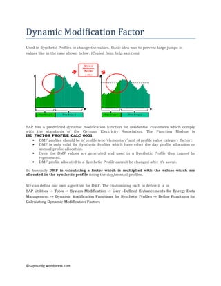 Dynamic	Modification	Factor	
Used in Synthetic Profiles to change the values. Basic idea was to prevent large jumps in
values like in the case shown below. (Copied from help.sap.com)

SAP has a predefined dynamic modification function for residential customers which comply
with the standards of the German Electricity Association. The Function Module is
ISU_FACTOR_PROFILE_CALC_0001.
• DMF profiles should be of profile type ‘elementary’ and of profile value category ‘factor’.
• DMF is only valid for Synthetic Profiles which have ether the day profile allocation or
annual profile allocation.
• Once the DMF values are generated and used in a Synthetic Profile they cannot be
regenerated.
• DMF profile allocated to a Synthetic Profile cannot be changed after it’s saved.
So basically DMF is calculating a factor which is multiplied with the values which are
allocated in the synthetic profile using the day/annual profiles.
We can define our own algorithm for DMF. The customizing path to define it is in
SAP Utilities -> Tools -> System Modification -> User –Defined Enhancements for Energy Data
Management -> Dynamic Modification Functions for Synthetic Profiles -> Define Functions for
Calculating Dynamic Modification Factors

©sapisurdg.wordpress.com

 