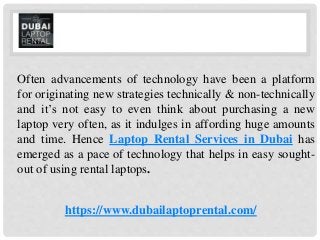 Often advancements of technology have been a platform
for originating new strategies technically & non-technically
and it’s not easy to even think about purchasing a new
laptop very often, as it indulges in affording huge amounts
and time. Hence Laptop Rental Services in Dubai has
emerged as a pace of technology that helps in easy sought-
out of using rental laptops.
https://www.dubailaptoprental.com/
 