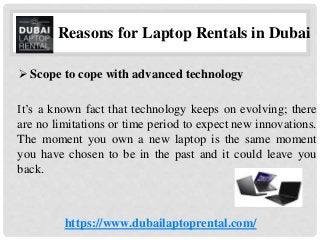 Reasons for Laptop Rentals in Dubai
 Scope to cope with advanced technology
It’s a known fact that technology keeps on evolving; there
are no limitations or time period to expect new innovations.
The moment you own a new laptop is the same moment
you have chosen to be in the past and it could leave you
back.
https://www.dubailaptoprental.com/
 