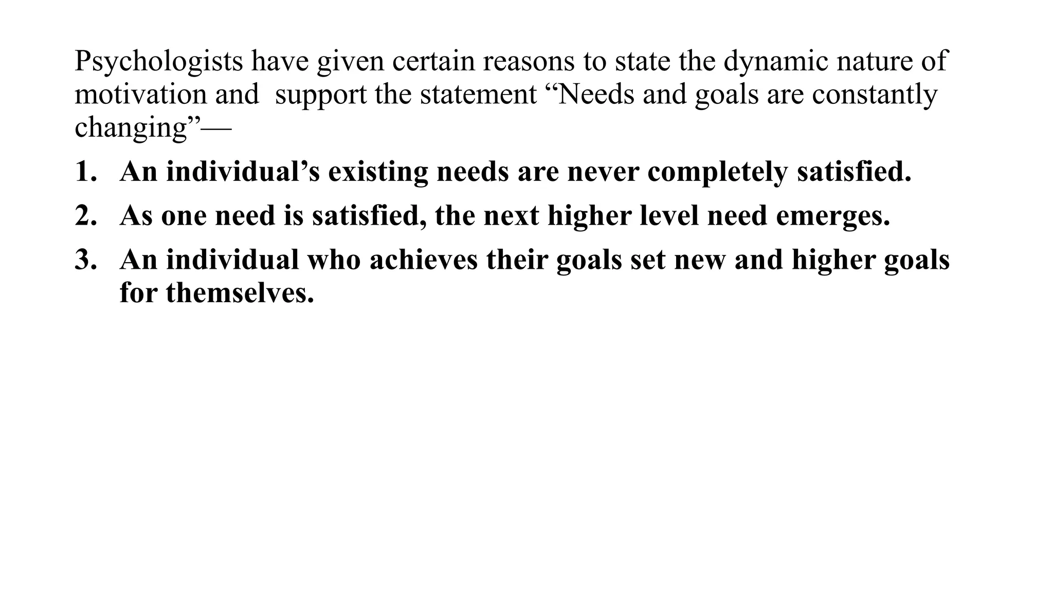 Psychologists have given certain reasons to state the dynamic nature of
motivation and support the statement “Needs and goals are constantly
changing”—
1. An individual’s existing needs are never completely satisfied.
2. As one need is satisfied, the next higher level need emerges.
3. An individual who achieves their goals set new and higher goals
for themselves.
 