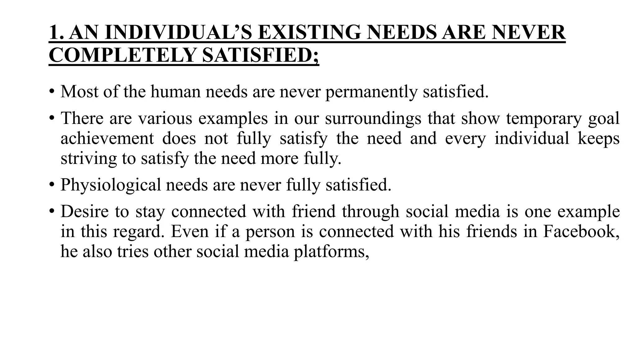 1. AN INDIVIDUAL’S EXISTING NEEDS ARE NEVER
COMPLETELY SATISFIED;
• Most of the human needs are never permanently satisfied.
• There are various examples in our surroundings that show temporary goal
achievement does not fully satisfy the need and every individual keeps
striving to satisfy the need more fully.
• Physiological needs are never fully satisfied.
• Desire to stay connected with friend through social media is one example
in this regard. Even if a person is connected with his friends in Facebook,
he also tries other social media platforms,
 