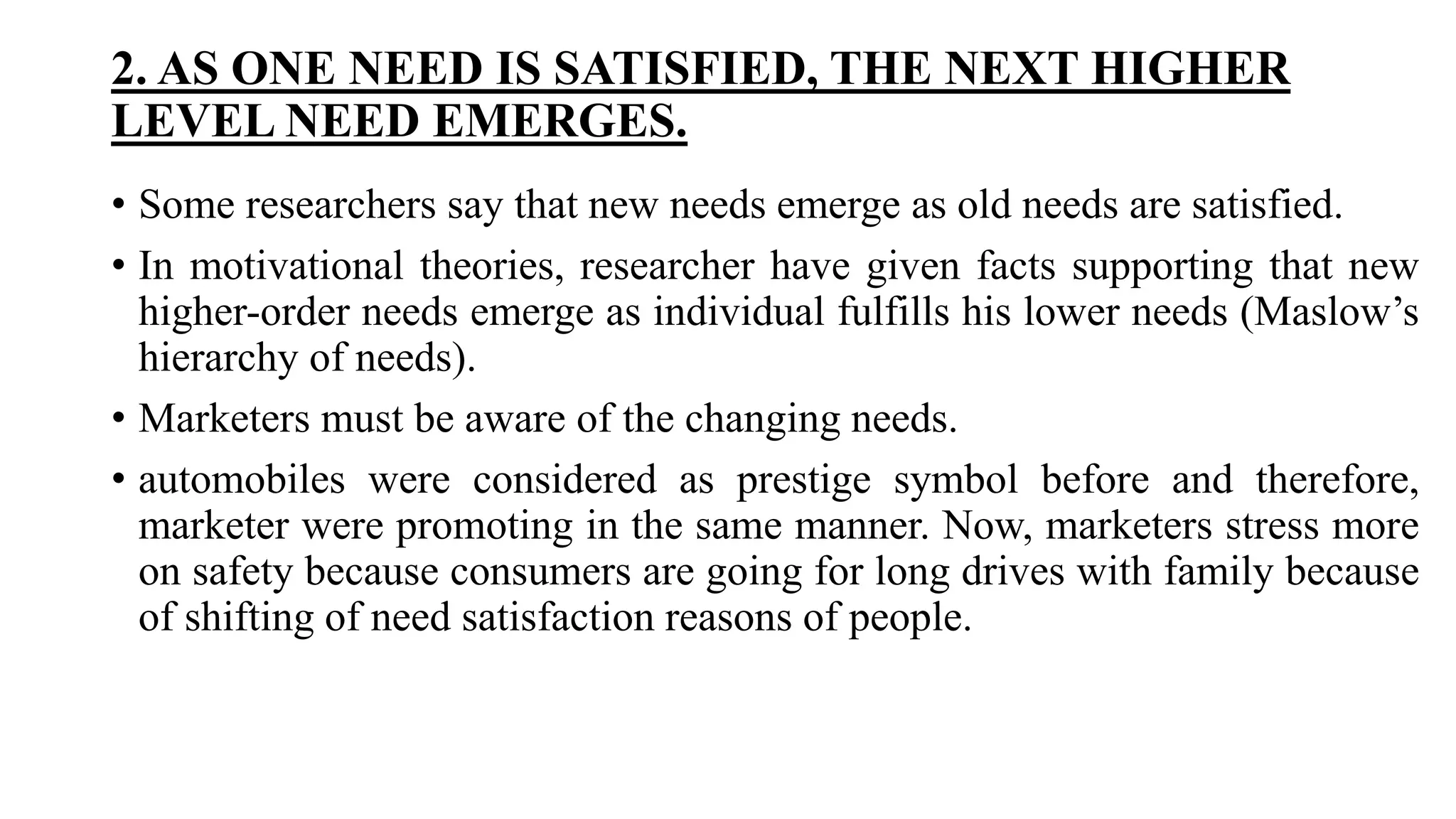 2. AS ONE NEED IS SATISFIED, THE NEXT HIGHER
LEVEL NEED EMERGES.
• Some researchers say that new needs emerge as old needs are satisfied.
• In motivational theories, researcher have given facts supporting that new
higher-order needs emerge as individual fulfills his lower needs (Maslow’s
hierarchy of needs).
• Marketers must be aware of the changing needs.
• automobiles were considered as prestige symbol before and therefore,
marketer were promoting in the same manner. Now, marketers stress more
on safety because consumers are going for long drives with family because
of shifting of need satisfaction reasons of people.
 