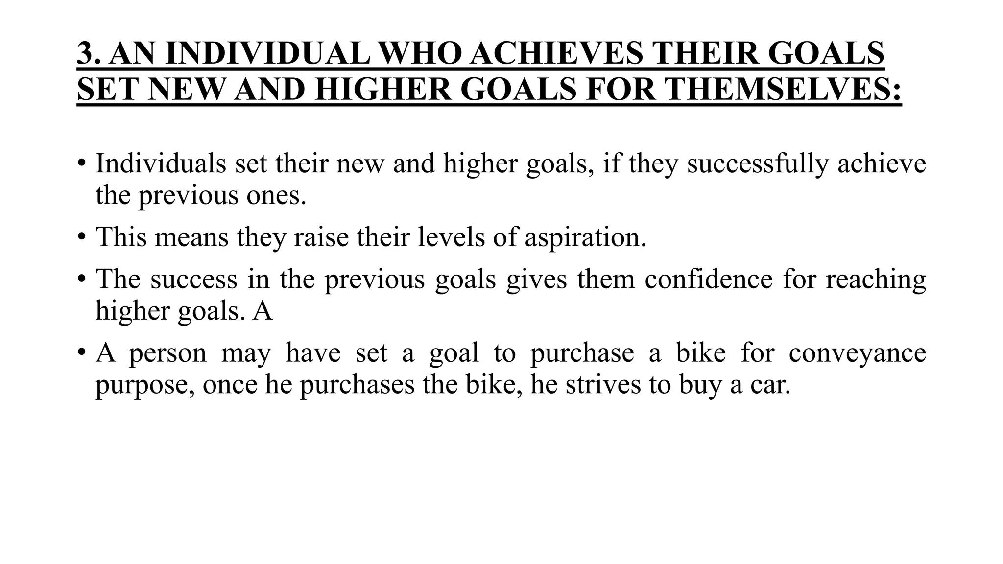 3. AN INDIVIDUAL WHO ACHIEVES THEIR GOALS
SET NEW AND HIGHER GOALS FOR THEMSELVES:
• Individuals set their new and higher goals, if they successfully achieve
the previous ones.
• This means they raise their levels of aspiration.
• The success in the previous goals gives them confidence for reaching
higher goals. A
• A person may have set a goal to purchase a bike for conveyance
purpose, once he purchases the bike, he strives to buy a car.
 