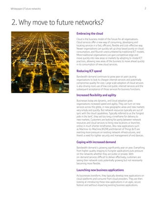 Whitepaper | Future networks 2
2. Why move to future networks?
Embracing the cloud
Cloud is the business model of the future for all organisations.
Cloud services offer a new way of consuming, developing and
locating services in a fast, efficient, flexible and cost-effective way.
Newer organisations can quickly set up shop based purely on cloud
consumption, and flourish unencumbered by traditional ICT models.
More traditional organisations can gain competitive edge and
move quickly into new areas or markets by adopting bi-modal ICT
practices, allowing new areas of the business to move ahead quickly
in its consumption of new cloud services.
Reducing ICT spend
Bandwidth demand continues to grow year on year causing
organisations to look to cheaper internet services and potentially
compromise quality for cost. Large scale adoption of cloud services
is also driving more use of low cost public internet services and the
subsequent acceptance of those services for business functions.
Increased flexibility and agility
Businesses today are dynamic, and cloud adoption gives
organisations increased speed and agility. They can turn on new
services across the globe, in new geographic areas and new markets
very simply and quickly. But network resources typically are out of
sync with the cloud capabilities. Typically referred to as the ‘longest
pole in the tent’, they set too long a timeframe for delivery to
new markets. Customers are looking for parity between network
resources and cloud services to bring new locations or branches
online in much shorter timeframes. Also new applications such
as Machine-to-Machine (M2M) and Internet of Things (IoT) are
exerting more pressure on existing network infrastructures, and
there’s a need for tighter security and management of end devices.
Coping with increased demand
Bandwidth demand is growing significantly year on year. Everything
from higher quality imaging to hungrier applications puts pressure
on the networks whether they are public or private. With
on-demand services difficult to deliver effectively, customers are
seeing their network costs potentially growing but not necessarily
becoming more flexible.
Launching new business applications
As businesses transform, they typically develop new applications on
cloud platforms and consume from cloud providers. They are then
looking at introducing these new applications in an agile, secure
fashion and without impacting existing business applications.
 