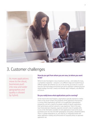3
3. Customer challenges
As more applications
move to the cloud,
businesses push
into new and wider
geographies and
quality is diluted
by hybrid.
How do you get from where you are now, to where you want
to be?
While it’s clear that digital is now a boardroom priority – and indeed, for many,
a competitive imperative – everyone is at a different stage and transforming at
different speeds. But wherever you are on the journey, you know it’s crucial to
have the right technology environment and service approach underpinning your
digital strategy. And that it needs to be flexible, agile, intelligent, cost effective
and secure.
Do you really know what applications you’re running?
As the move to the cloud happens, organisations typically experience a reality
check on the actual number and complexity of the applications the business
is running. Most organisations will then run an application rationalisation
programme, and see a need for far greater visibility of specific applications,
their performance and the customer or user experience. Tools in this area
have historically been disparate, expensive and with a lack of available skills
to act on the information provided. As more applications move to the cloud,
businesses push into new and wider geographies and quality is diluted by hybrid.
There is a greater dependence on, and need for, an integrated toolset with
better application visibility and enforcement of corporate polices on approved
application use.
 