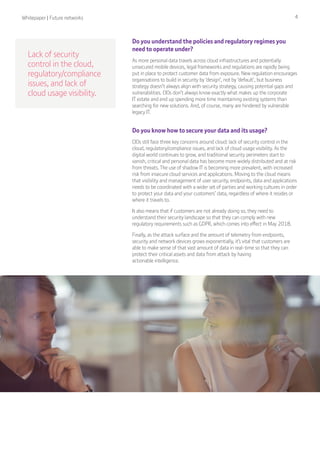 Whitepaper | Future networks 4
Lack of security
control in the cloud,
regulatory/compliance
issues, and lack of
cloud usage visibility.
Do you understand the policies and regulatory regimes you
need to operate under?
As more personal data travels across cloud infrastructures and potentially
unsecured mobile devices, legal frameworks and regulations are rapidly being
put in place to protect customer data from exposure. New regulation encourages
organisations to build in security by ‘design’, not by ‘default’, but business
strategy doesn’t always align with security strategy, causing potential gaps and
vulnerabilities. CIOs don’t always know exactly what makes up the corporate
IT estate and end up spending more time maintaining existing systems than
searching for new solutions. And, of course, many are hindered by vulnerable
legacy IT.
Do you know how to secure your data and its usage?
CIOs still face three key concerns around cloud: lack of security control in the
cloud, regulatory/compliance issues, and lack of cloud usage visibility. As the
digital world continues to grow, and traditional security perimeters start to
vanish, critical and personal data has become more widely distributed and at risk
from threats. The use of shadow IT is becoming more prevalent, with increased
risk from insecure cloud services and applications. Moving to the cloud means
that visibility and management of user security, endpoints, data and applications
needs to be coordinated with a wider set of parties and working cultures in order
to protect your data and your customers’ data, regardless of where it resides or
where it travels to.
It also means that if customers are not already doing so, they need to
understand their security landscape so that they can comply with new
regulatory requirements such as GDPR, which comes into effect in May 2018.
Finally, as the attack surface and the amount of telemetry from endpoints,
security and network devices grows exponentially, it’s vital that customers are
able to make sense of that vast amount of data in real-time so that they can
protect their critical assets and data from attack by having
actionable intelligence.
 
