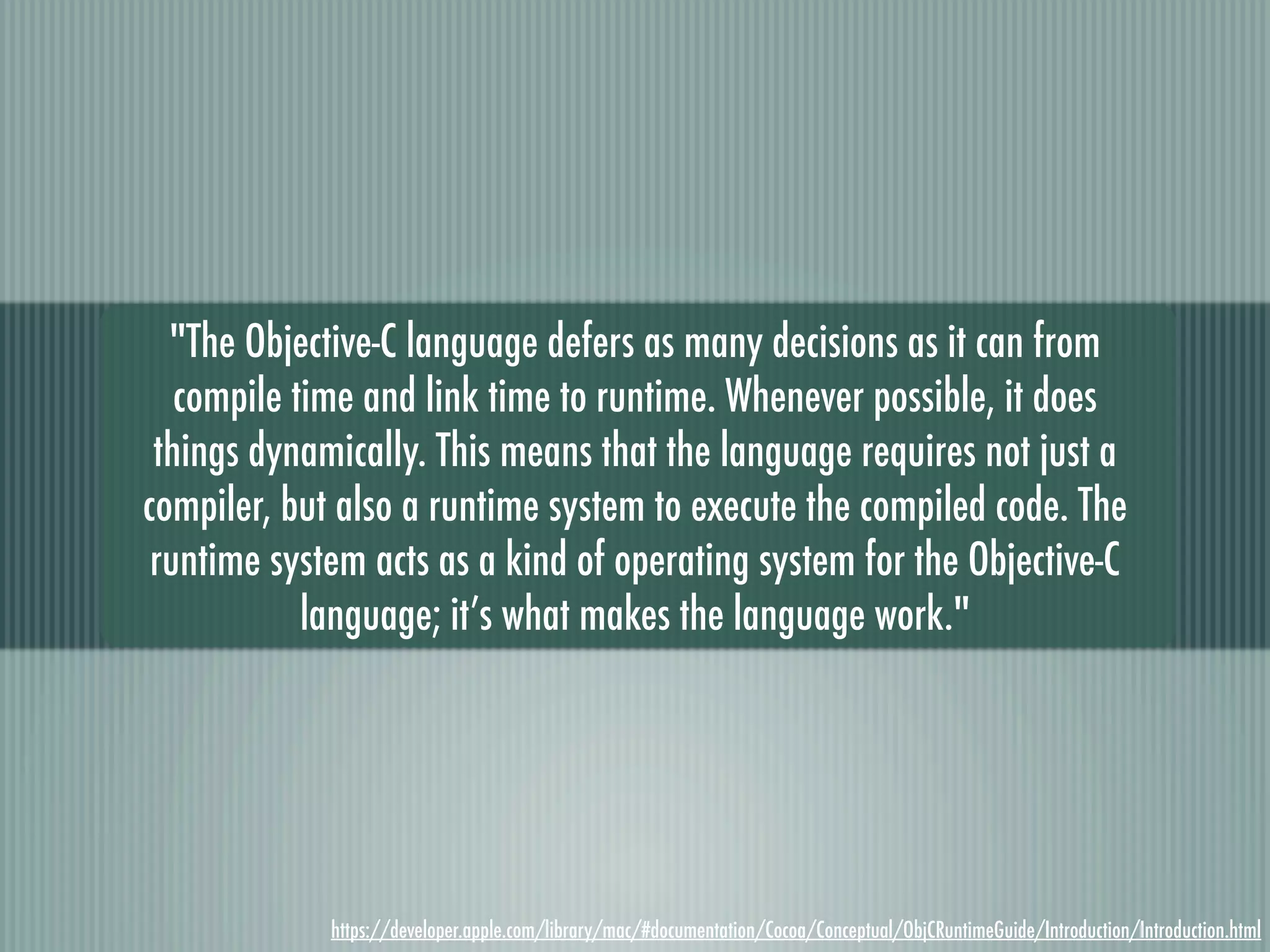 "The Objective-C language defers as many decisions as it can from compile time and link time to runtime. Whenever possible, it does things dynamically. This means that the language requires not just a compiler, but also a runtime system to execute the compiled code. The runtime system acts as a kind of operating system for the Objective-C language; it’s what makes the language work." https://developer.apple.com/library/mac/#documentation/Cocoa/Conceptual/ObjCRuntimeGuide/Introduction/Introduction.html 