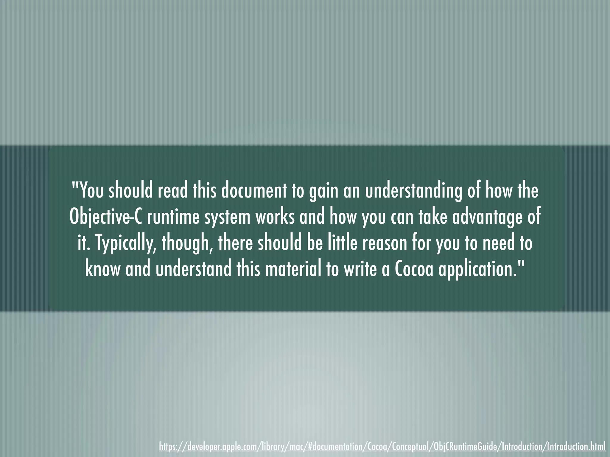 "You should read this document to gain an understanding of how the Objective-C runtime system works and how you can take advantage of it. Typically, though, there should be little reason for you to need to know and understand this material to write a Cocoa application." https://developer.apple.com/library/mac/#documentation/Cocoa/Conceptual/ObjCRuntimeGuide/Introduction/Introduction.html 