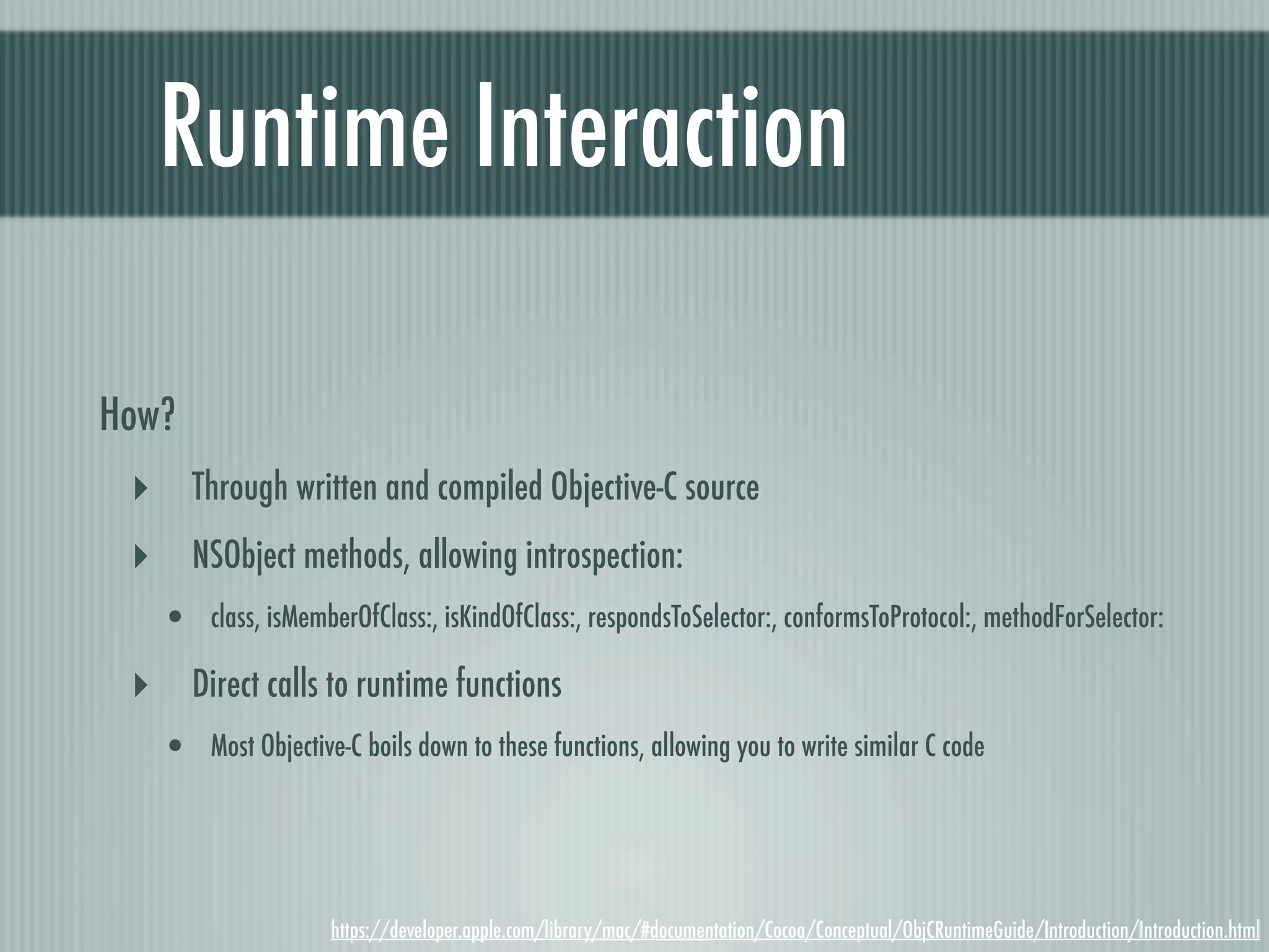 Runtime Interaction How? ‣ Through written and compiled Objective-C source ‣ NSObject methods, allowing introspection: • class, isMemberOfClass:, isKindOfClass:, respondsToSelector:, conformsToProtocol:, methodForSelector: ‣ Direct calls to runtime functions • Most Objective-C boils down to these functions, allowing you to write similar C code https://developer.apple.com/library/mac/#documentation/Cocoa/Conceptual/ObjCRuntimeGuide/Introduction/Introduction.html 