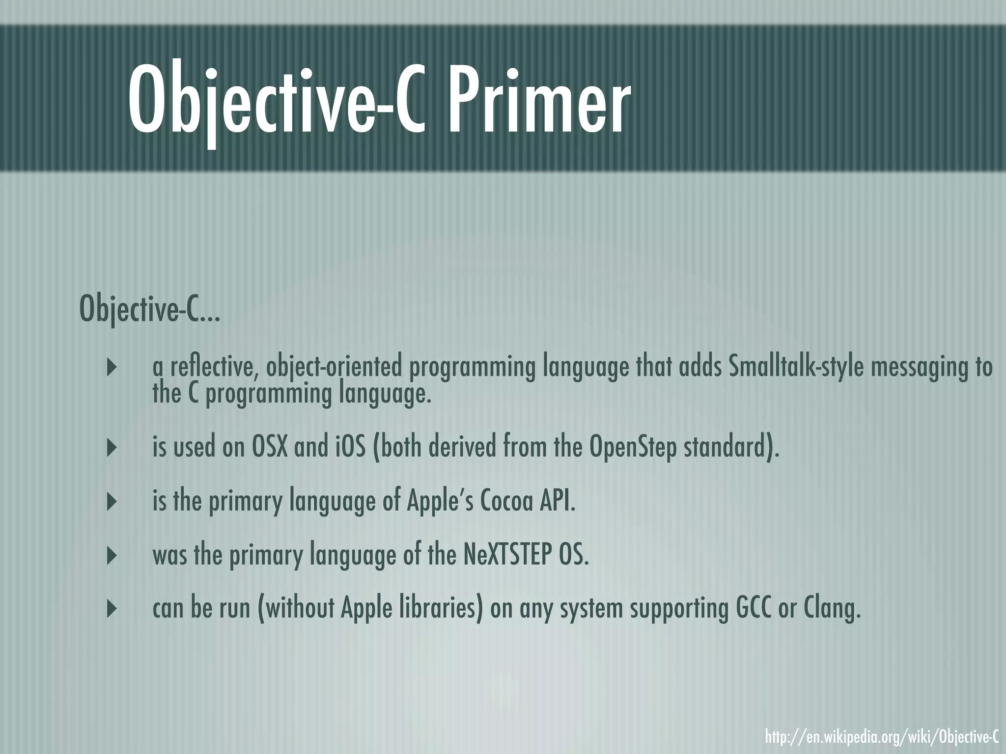 Objective-C Primer Objective-C... ‣ a reﬂective, object-oriented programming language that adds Smalltalk-style messaging to the C programming language. ‣ is used on OSX and iOS (both derived from the OpenStep standard). ‣ is the primary language of Apple’s Cocoa API. ‣ was the primary language of the NeXTSTEP OS. ‣ can be run (without Apple libraries) on any system supporting GCC or Clang. http://en.wikipedia.org/wiki/Objective-C 