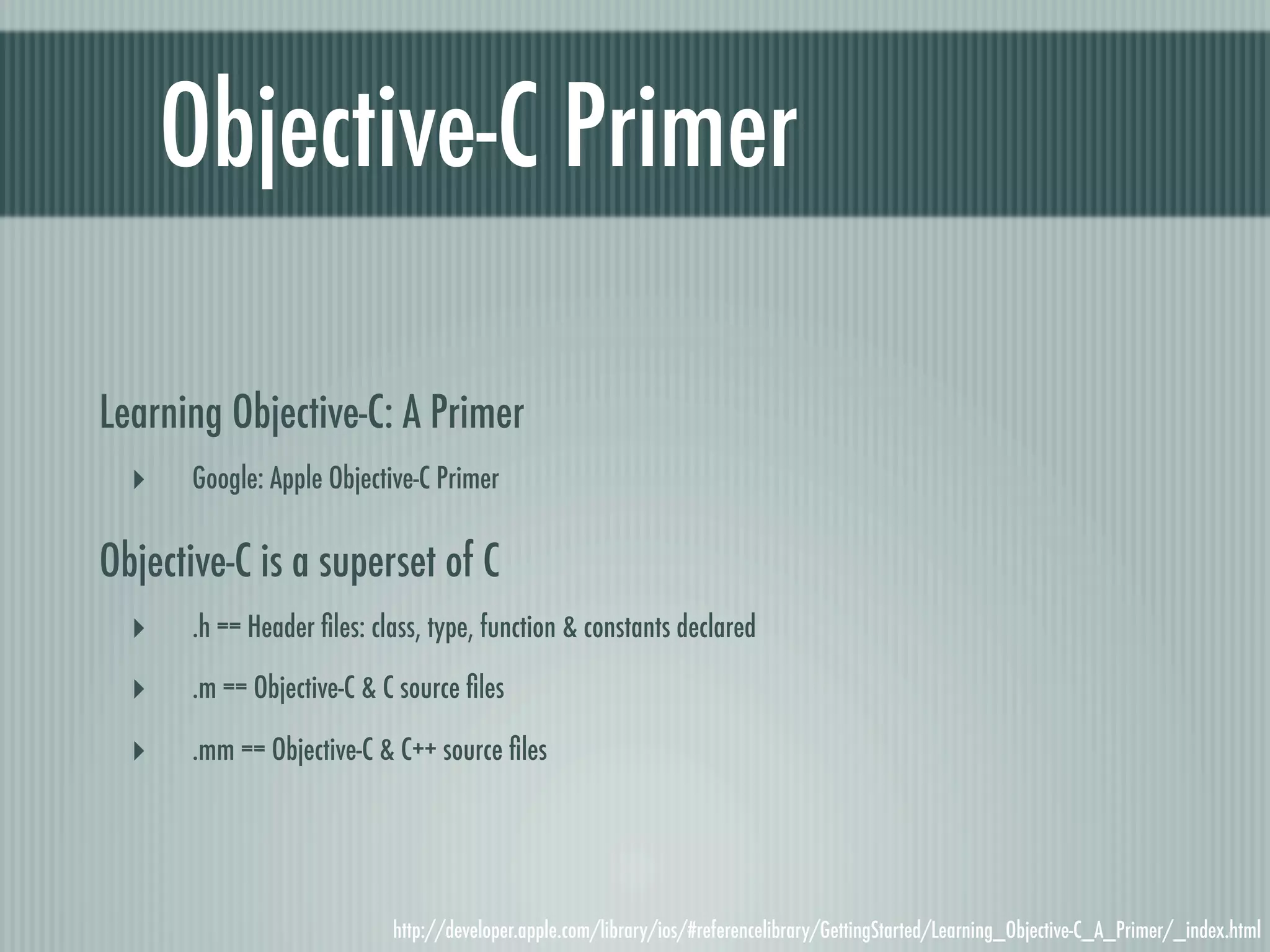 Objective-C Primer Learning Objective-C: A Primer ‣ Google: Apple Objective-C Primer Objective-C is a superset of C ‣ .h == Header ﬁles: class, type, function & constants declared ‣ .m == Objective-C & C source ﬁles ‣ .mm == Objective-C & C++ source ﬁles http://developer.apple.com/library/ios/#referencelibrary/GettingStarted/Learning_Objective-C_A_Primer/_index.html 