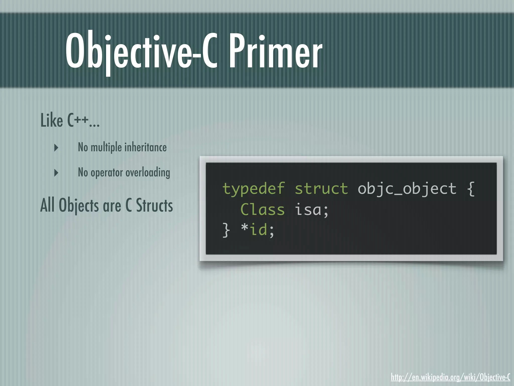 Objective-C Primer Like C++... ‣ No multiple inheritance ‣ No operator overloading typedef struct objc_object { All Objects are C Structs Class isa; } *id; http://en.wikipedia.org/wiki/Objective-C 
