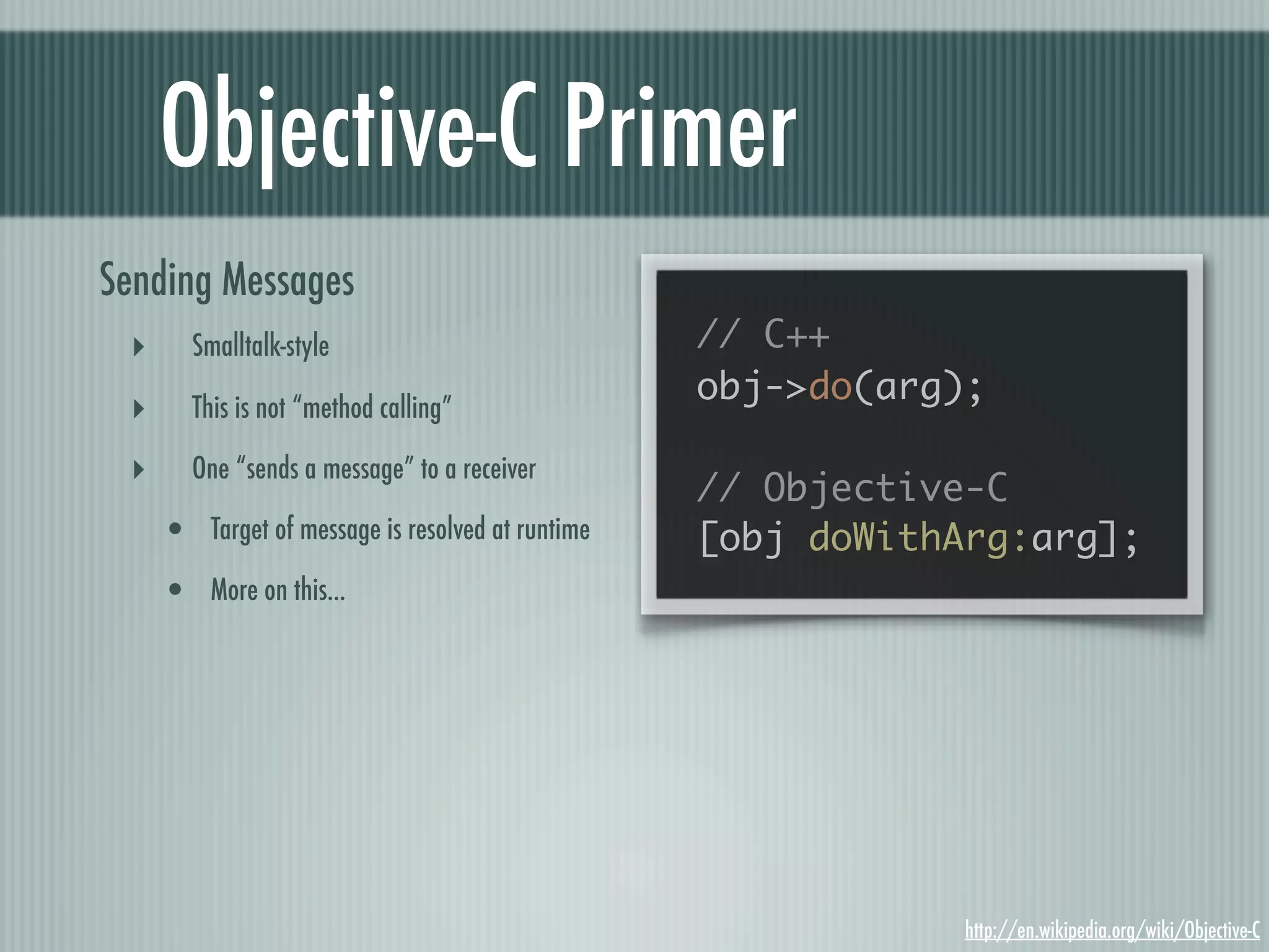 Objective-C Primer Sending Messages ‣ Smalltalk-style // C++ obj->do(arg); ‣ This is not “method calling” ‣ One “sends a message” to a receiver // Objective-C • Target of message is resolved at runtime [obj doWithArg:arg]; • More on this... http://en.wikipedia.org/wiki/Objective-C 