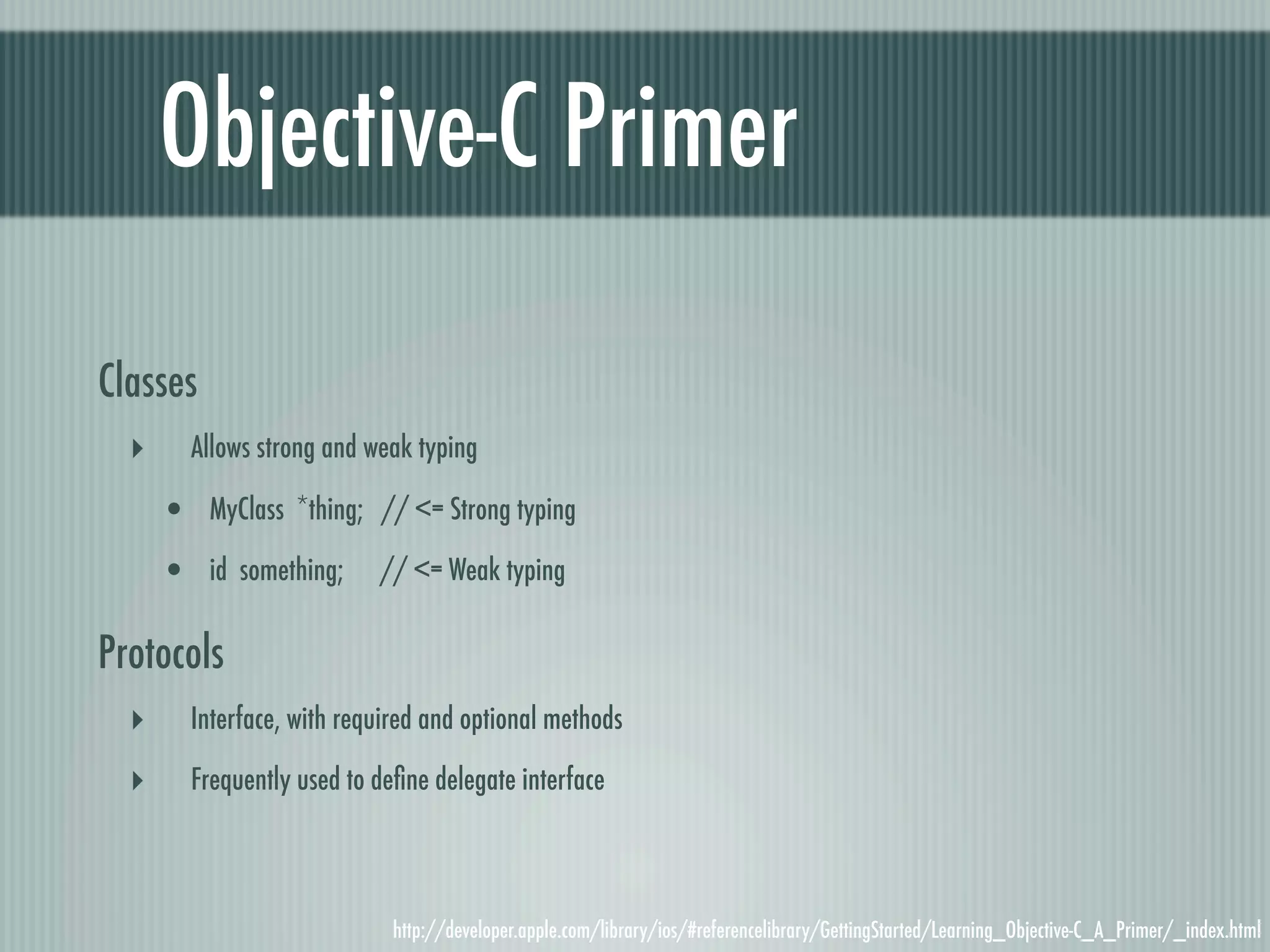 Objective-C Primer Classes ‣ Allows strong and weak typing • MyClass *thing; // <= Strong typing • id something; // <= Weak typing Protocols ‣ Interface, with required and optional methods ‣ Frequently used to deﬁne delegate interface http://developer.apple.com/library/ios/#referencelibrary/GettingStarted/Learning_Objective-C_A_Primer/_index.html 