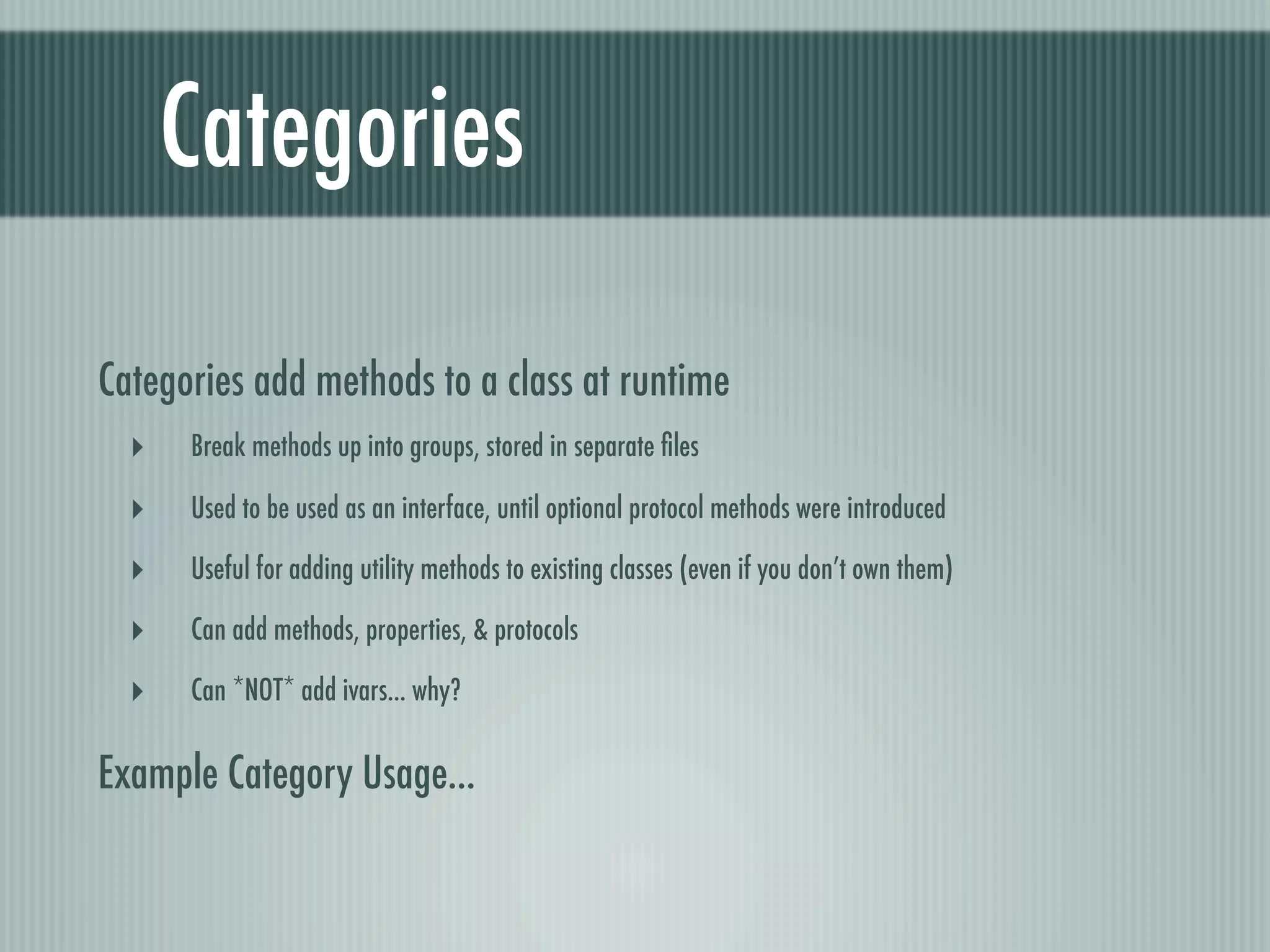 Categories Categories add methods to a class at runtime ‣ Break methods up into groups, stored in separate ﬁles ‣ Used to be used as an interface, until optional protocol methods were introduced ‣ Useful for adding utility methods to existing classes (even if you don’t own them) ‣ Can add methods, properties, & protocols ‣ Can *NOT* add ivars... why? Example Category Usage... 